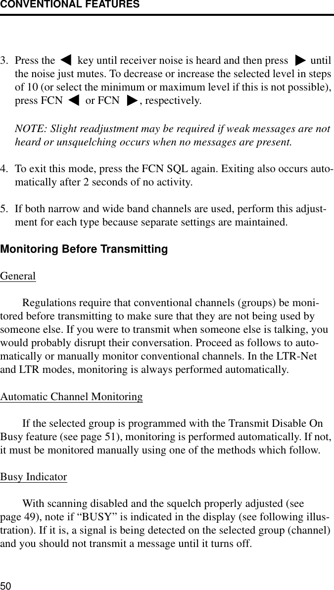 CONVENTIONAL FEATURES503. Press the   key until receiver noise is heard and then press   until the noise just mutes. To decrease or increase the selected level in steps of 10 (or select the minimum or maximum level if this is not possible), press FCN   or FCN  , respectively.NOTE: Slight readjustment may be required if weak messages are not heard or unsquelching occurs when no messages are present.4. To exit this mode, press the FCN SQL again. Exiting also occurs auto-matically after 2 seconds of no activity. 5. If both narrow and wide band channels are used, perform this adjust-ment for each type because separate settings are maintained.Monitoring Before TransmittingGeneralRegulations require that conventional channels (groups) be moni-tored before transmitting to make sure that they are not being used by someone else. If you were to transmit when someone else is talking, you would probably disrupt their conversation. Proceed as follows to auto-matically or manually monitor conventional channels. In the LTR-Net and LTR modes, monitoring is always performed automatically. Automatic Channel MonitoringIf the selected group is programmed with the Transmit Disable On Busy feature (see page 51), monitoring is performed automatically. If not, it must be monitored manually using one of the methods which follow.Busy IndicatorWith scanning disabled and the squelch properly adjusted (see page 49), note if “BUSY” is indicated in the display (see following illus-tration). If it is, a signal is being detected on the selected group (channel) and you should not transmit a message until it turns off.