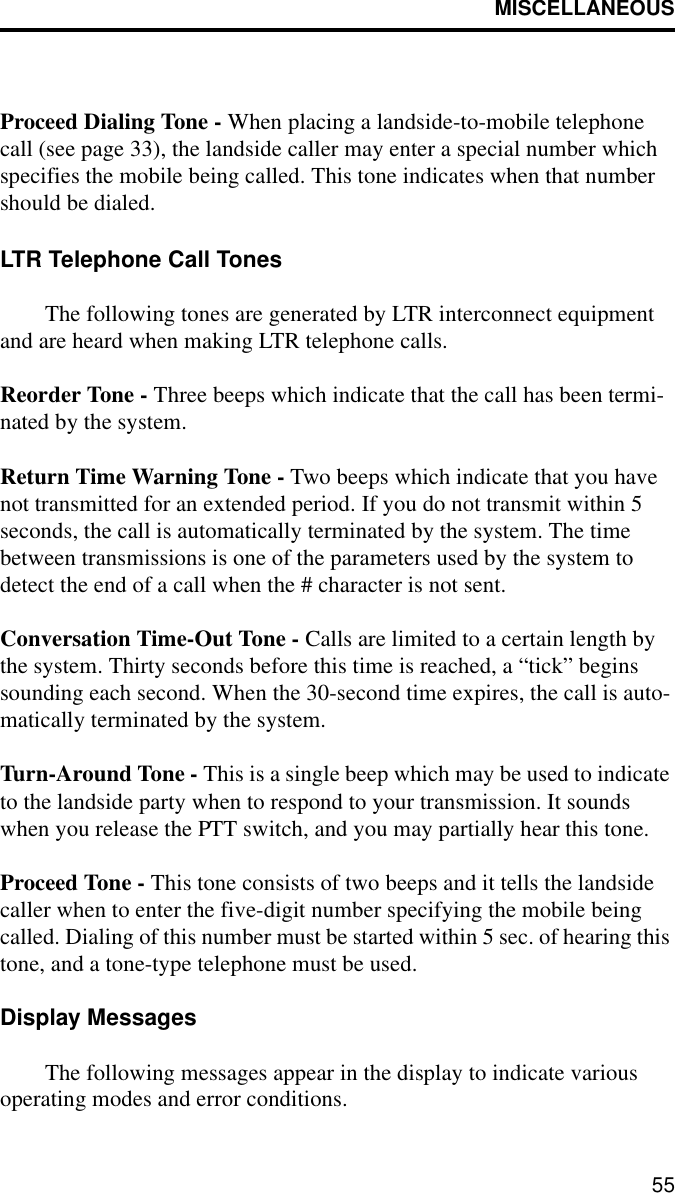 MISCELLANEOUS55Proceed Dialing Tone - When placing a landside-to-mobile telephone call (see page 33), the landside caller may enter a special number which specifies the mobile being called. This tone indicates when that number should be dialed.LTR Telephone Call TonesThe following tones are generated by LTR interconnect equipment and are heard when making LTR telephone calls. Reorder Tone - Three beeps which indicate that the call has been termi-nated by the system. Return Time Warning Tone - Two beeps which indicate that you have not transmitted for an extended period. If you do not transmit within 5 seconds, the call is automatically terminated by the system. The time between transmissions is one of the parameters used by the system to detect the end of a call when the # character is not sent. Conversation Time-Out Tone - Calls are limited to a certain length by the system. Thirty seconds before this time is reached, a “tick” begins sounding each second. When the 30-second time expires, the call is auto-matically terminated by the system.Turn-Around Tone - This is a single beep which may be used to indicate to the landside party when to respond to your transmission. It sounds when you release the PTT switch, and you may partially hear this tone.Proceed Tone - This tone consists of two beeps and it tells the landside caller when to enter the five-digit number specifying the mobile being called. Dialing of this number must be started within 5 sec. of hearing this tone, and a tone-type telephone must be used.Display MessagesThe following messages appear in the display to indicate various operating modes and error conditions.