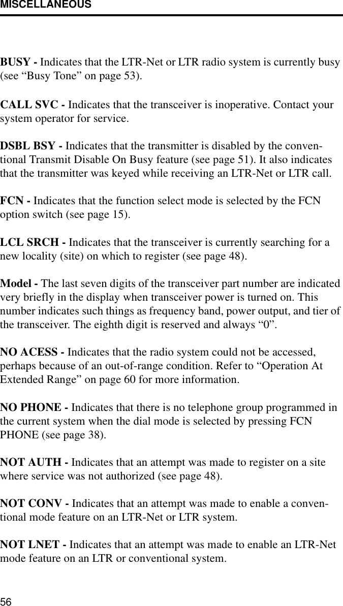 MISCELLANEOUS56BUSY - Indicates that the LTR-Net or LTR radio system is currently busy (see “Busy Tone” on page 53).CALL SVC - Indicates that the transceiver is inoperative. Contact your system operator for service.DSBL BSY - Indicates that the transmitter is disabled by the conven-tional Transmit Disable On Busy feature (see page 51). It also indicates that the transmitter was keyed while receiving an LTR-Net or LTR call. FCN - Indicates that the function select mode is selected by the FCN option switch (see page 15).LCL SRCH - Indicates that the transceiver is currently searching for a new locality (site) on which to register (see page 48).Model - The last seven digits of the transceiver part number are indicated very briefly in the display when transceiver power is turned on. This number indicates such things as frequency band, power output, and tier of the transceiver. The eighth digit is reserved and always “0”.NO ACESS - Indicates that the radio system could not be accessed, perhaps because of an out-of-range condition. Refer to “Operation At Extended Range” on page 60 for more information.NO PHONE - Indicates that there is no telephone group programmed in the current system when the dial mode is selected by pressing FCN PHONE (see page 38).NOT AUTH - Indicates that an attempt was made to register on a site where service was not authorized (see page 48).NOT CONV - Indicates that an attempt was made to enable a conven-tional mode feature on an LTR-Net or LTR system. NOT LNET - Indicates that an attempt was made to enable an LTR-Net mode feature on an LTR or conventional system.