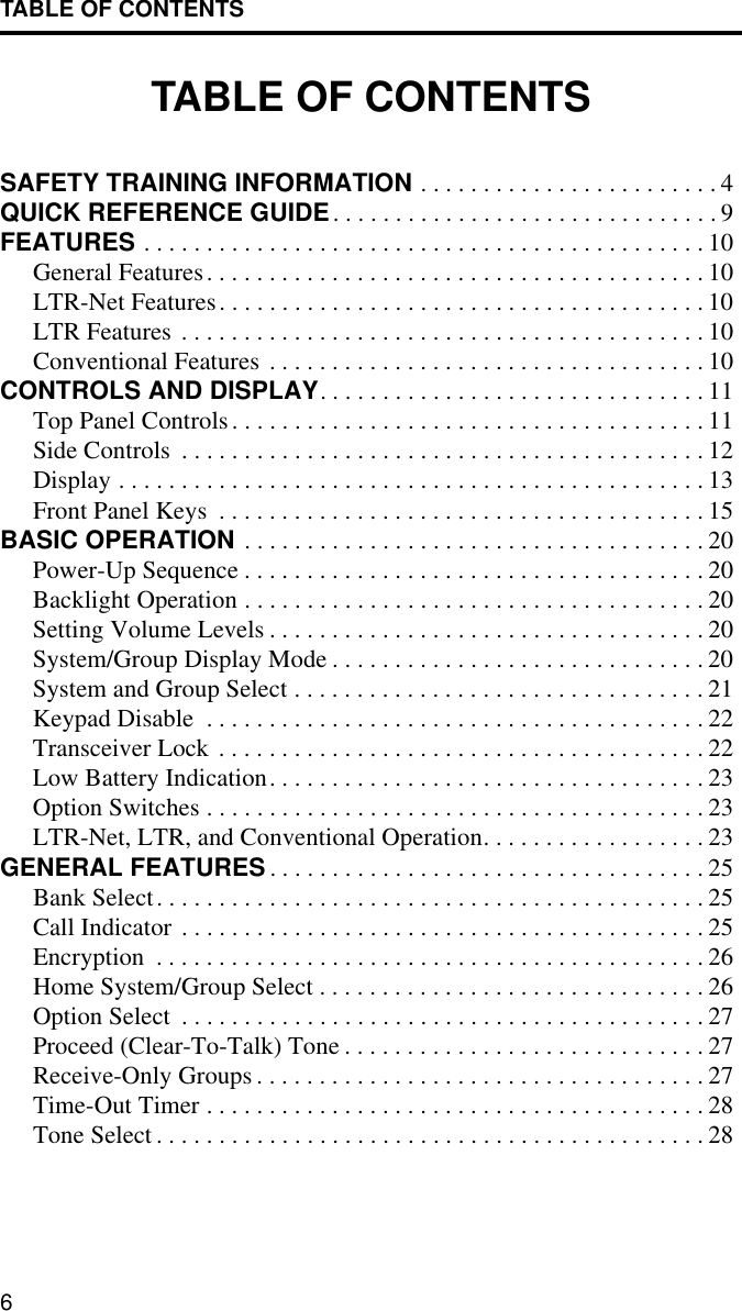TABLE OF CONTENTS6TABLE OF CONTENTSSAFETY TRAINING INFORMATION . . . . . . . . . . . . . . . . . . . . . . . . 4QUICK REFERENCE GUIDE. . . . . . . . . . . . . . . . . . . . . . . . . . . . . . . 9FEATURES . . . . . . . . . . . . . . . . . . . . . . . . . . . . . . . . . . . . . . . . . . . . . 10General Features. . . . . . . . . . . . . . . . . . . . . . . . . . . . . . . . . . . . . . . . 10LTR-Net Features. . . . . . . . . . . . . . . . . . . . . . . . . . . . . . . . . . . . . . . 10LTR Features . . . . . . . . . . . . . . . . . . . . . . . . . . . . . . . . . . . . . . . . . . 10Conventional Features . . . . . . . . . . . . . . . . . . . . . . . . . . . . . . . . . . . 10CONTROLS AND DISPLAY. . . . . . . . . . . . . . . . . . . . . . . . . . . . . . . 11Top Panel Controls. . . . . . . . . . . . . . . . . . . . . . . . . . . . . . . . . . . . . . 11Side Controls  . . . . . . . . . . . . . . . . . . . . . . . . . . . . . . . . . . . . . . . . . . 12Display . . . . . . . . . . . . . . . . . . . . . . . . . . . . . . . . . . . . . . . . . . . . . . . 13Front Panel Keys  . . . . . . . . . . . . . . . . . . . . . . . . . . . . . . . . . . . . . . . 15BASIC OPERATION . . . . . . . . . . . . . . . . . . . . . . . . . . . . . . . . . . . . . 20Power-Up Sequence . . . . . . . . . . . . . . . . . . . . . . . . . . . . . . . . . . . . . 20Backlight Operation . . . . . . . . . . . . . . . . . . . . . . . . . . . . . . . . . . . . . 20Setting Volume Levels . . . . . . . . . . . . . . . . . . . . . . . . . . . . . . . . . . . 20System/Group Display Mode . . . . . . . . . . . . . . . . . . . . . . . . . . . . . . 20System and Group Select . . . . . . . . . . . . . . . . . . . . . . . . . . . . . . . . . 21Keypad Disable  . . . . . . . . . . . . . . . . . . . . . . . . . . . . . . . . . . . . . . . . 22Transceiver Lock . . . . . . . . . . . . . . . . . . . . . . . . . . . . . . . . . . . . . . . 22Low Battery Indication. . . . . . . . . . . . . . . . . . . . . . . . . . . . . . . . . . . 23Option Switches . . . . . . . . . . . . . . . . . . . . . . . . . . . . . . . . . . . . . . . . 23LTR-Net, LTR, and Conventional Operation. . . . . . . . . . . . . . . . . . 23GENERAL FEATURES . . . . . . . . . . . . . . . . . . . . . . . . . . . . . . . . . . . 25Bank Select. . . . . . . . . . . . . . . . . . . . . . . . . . . . . . . . . . . . . . . . . . . . 25Call Indicator . . . . . . . . . . . . . . . . . . . . . . . . . . . . . . . . . . . . . . . . . . 25Encryption  . . . . . . . . . . . . . . . . . . . . . . . . . . . . . . . . . . . . . . . . . . . . 26Home System/Group Select . . . . . . . . . . . . . . . . . . . . . . . . . . . . . . . 26Option Select  . . . . . . . . . . . . . . . . . . . . . . . . . . . . . . . . . . . . . . . . . . 27Proceed (Clear-To-Talk) Tone . . . . . . . . . . . . . . . . . . . . . . . . . . . . . 27Receive-Only Groups . . . . . . . . . . . . . . . . . . . . . . . . . . . . . . . . . . . . 27Time-Out Timer . . . . . . . . . . . . . . . . . . . . . . . . . . . . . . . . . . . . . . . . 28Tone Select . . . . . . . . . . . . . . . . . . . . . . . . . . . . . . . . . . . . . . . . . . . . 28