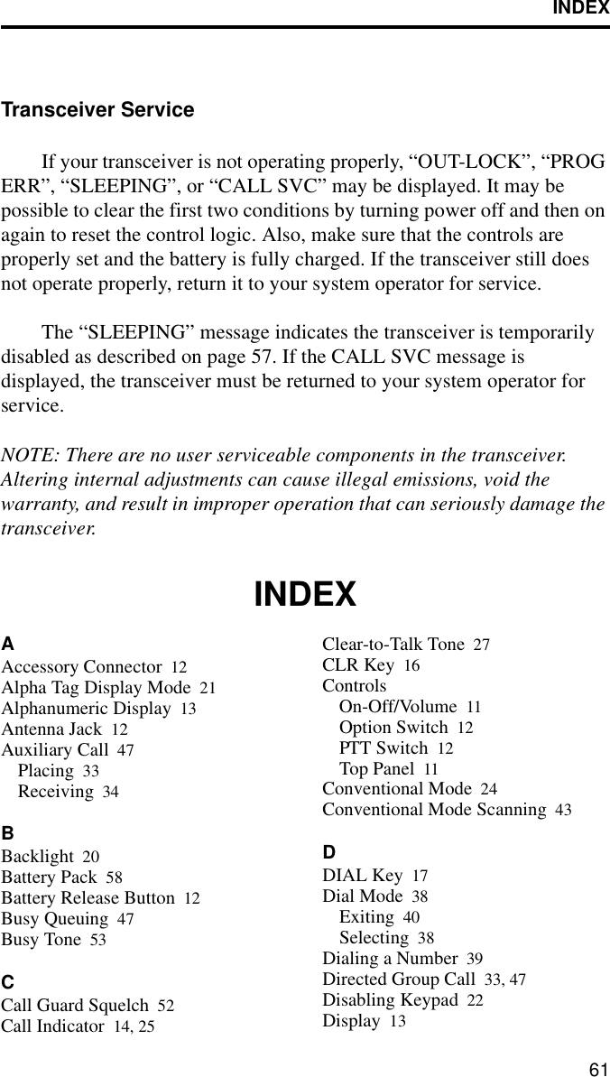 INDEX61Transceiver ServiceIf your transceiver is not operating properly, “OUT-LOCK”, “PROG ERR”, “SLEEPING”, or “CALL SVC” may be displayed. It may be possible to clear the first two conditions by turning power off and then on again to reset the control logic. Also, make sure that the controls are properly set and the battery is fully charged. If the transceiver still does not operate properly, return it to your system operator for service.The “SLEEPING” message indicates the transceiver is temporarily disabled as described on page 57. If the CALL SVC message is displayed, the transceiver must be returned to your system operator for service.NOTE: There are no user serviceable components in the transceiver. Altering internal adjustments can cause illegal emissions, void the warranty, and result in improper operation that can seriously damage the transceiver.INDEXAAccessory Connector 12Alpha Tag Display Mode 21Alphanumeric Display 13Antenna Jack 12Auxiliary Call 47Placing 33Receiving 34BBacklight 20Battery Pack 58Battery Release Button 12Busy Queuing 47Busy Tone 53CCall Guard Squelch 52Call Indicator 14, 25Clear-to-Talk Tone 27CLR Key 16ControlsOn-Off/Volume 11Option Switch 12PTT Switch 12Top Panel 11Conventional Mode 24Conventional Mode Scanning 43DDIAL Key 17Dial Mode 38Exiting 40Selecting 38Dialing a Number 39Directed Group Call 33, 47Disabling Keypad 22Display 13