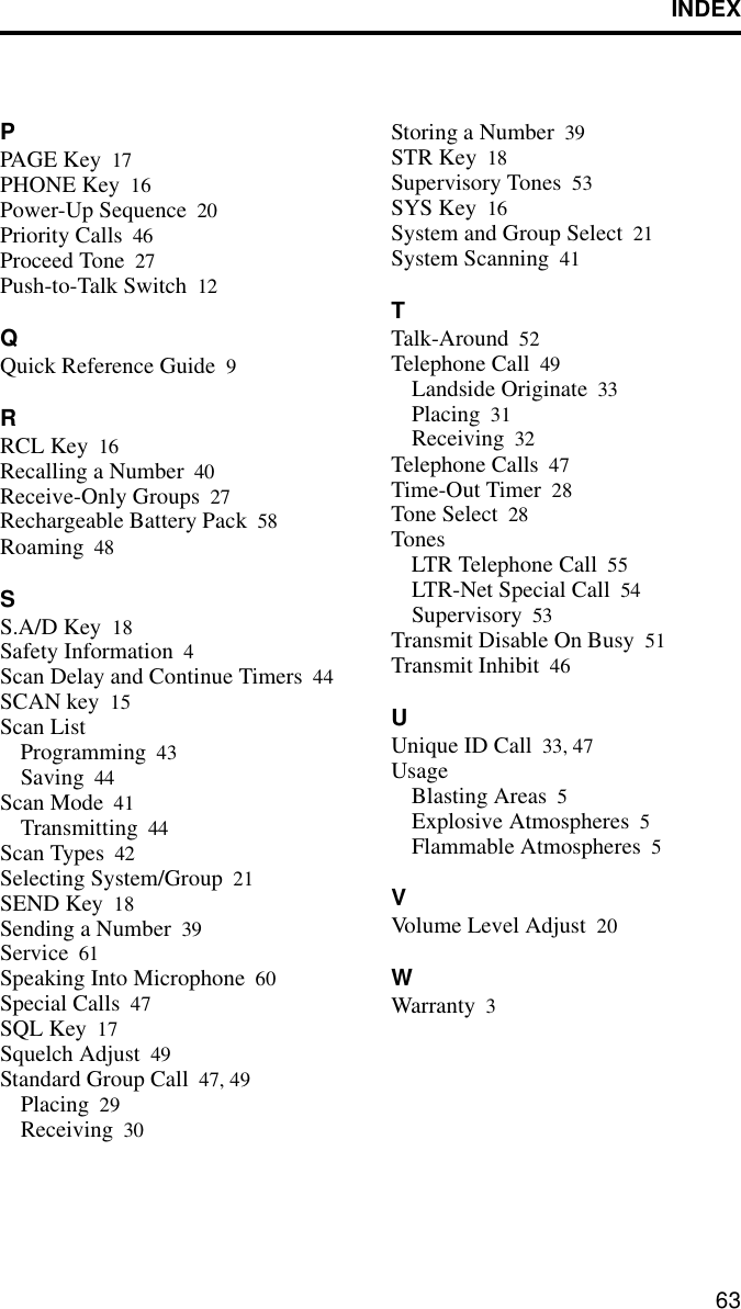 INDEX63PPAGE Key 17PHONE Key 16Power-Up Sequence 20Priority Calls 46Proceed Tone 27Push-to-Talk Switch 12QQuick Reference Guide 9RRCL Key 16Recalling a Number 40Receive-Only Groups 27Rechargeable Battery Pack 58Roaming 48SS.A/D Key 18Safety Information 4Scan Delay and Continue Timers 44SCAN key 15Scan ListProgramming 43Saving 44Scan Mode 41Transmitting 44Scan Types 42Selecting System/Group 21SEND Key 18Sending a Number 39Service 61Speaking Into Microphone 60Special Calls 47SQL Key 17Squelch Adjust 49Standard Group Call 47, 49Placing 29Receiving 30Storing a Number 39STR Key 18Supervisory Tones 53SYS Key 16System and Group Select 21System Scanning 41TTalk-Around 52Telephone Call 49Landside Originate 33Placing 31Receiving 32Telephone Calls 47Time-Out Timer 28Tone Select 28TonesLTR Telephone Call 55LTR-Net Special Call 54Supervisory 53Transmit Disable On Busy 51Transmit Inhibit 46UUnique ID Call 33, 47UsageBlasting Areas 5Explosive Atmospheres 5Flammable Atmospheres 5VVolume Level Adjust 20WWarranty 3