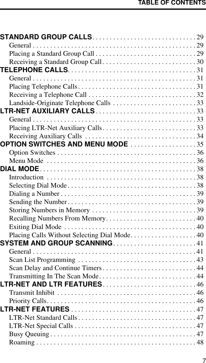 TABLE OF CONTENTS7STANDARD GROUP CALLS. . . . . . . . . . . . . . . . . . . . . . . . . . . . . . 29General . . . . . . . . . . . . . . . . . . . . . . . . . . . . . . . . . . . . . . . . . . . . . . . 29Placing a Standard Group Call . . . . . . . . . . . . . . . . . . . . . . . . . . . . . 29Receiving a Standard Group Call. . . . . . . . . . . . . . . . . . . . . . . . . . . 30TELEPHONE CALLS. . . . . . . . . . . . . . . . . . . . . . . . . . . . . . . . . . . . . 31General . . . . . . . . . . . . . . . . . . . . . . . . . . . . . . . . . . . . . . . . . . . . . . . 31Placing Telephone Calls. . . . . . . . . . . . . . . . . . . . . . . . . . . . . . . . . . 31Receiving a Telephone Call . . . . . . . . . . . . . . . . . . . . . . . . . . . . . . . 32Landside-Originate Telephone Calls . . . . . . . . . . . . . . . . . . . . . . . . 33LTR-NET AUXILIARY CALLS. . . . . . . . . . . . . . . . . . . . . . . . . . . . . 33General . . . . . . . . . . . . . . . . . . . . . . . . . . . . . . . . . . . . . . . . . . . . . . . 33Placing LTR-Net Auxiliary Calls. . . . . . . . . . . . . . . . . . . . . . . . . . . 33Receiving Auxiliary Calls  . . . . . . . . . . . . . . . . . . . . . . . . . . . . . . . . 34OPTION SWITCHES AND MENU MODE . . . . . . . . . . . . . . . . . . . 35Option Switches . . . . . . . . . . . . . . . . . . . . . . . . . . . . . . . . . . . . . . . . 36Menu Mode  . . . . . . . . . . . . . . . . . . . . . . . . . . . . . . . . . . . . . . . . . . . 36DIAL MODE. . . . . . . . . . . . . . . . . . . . . . . . . . . . . . . . . . . . . . . . . . . . . 38Introduction  . . . . . . . . . . . . . . . . . . . . . . . . . . . . . . . . . . . . . . . . . . . 38Selecting Dial Mode. . . . . . . . . . . . . . . . . . . . . . . . . . . . . . . . . . . . . 38Dialing a Number . . . . . . . . . . . . . . . . . . . . . . . . . . . . . . . . . . . . . . . 39Sending the Number. . . . . . . . . . . . . . . . . . . . . . . . . . . . . . . . . . . . . 39Storing Numbers in Memory . . . . . . . . . . . . . . . . . . . . . . . . . . . . . . 39Recalling Numbers From Memory. . . . . . . . . . . . . . . . . . . . . . . . . . 40Exiting Dial Mode  . . . . . . . . . . . . . . . . . . . . . . . . . . . . . . . . . . . . . . 40Placing Calls Without Selecting Dial Mode. . . . . . . . . . . . . . . . . . . 40SYSTEM AND GROUP SCANNING. . . . . . . . . . . . . . . . . . . . . . . . 41General . . . . . . . . . . . . . . . . . . . . . . . . . . . . . . . . . . . . . . . . . . . . . . . 41Scan List Programming  . . . . . . . . . . . . . . . . . . . . . . . . . . . . . . . . . . 43Scan Delay and Continue Timers. . . . . . . . . . . . . . . . . . . . . . . . . . . 44Transmitting In The Scan Mode. . . . . . . . . . . . . . . . . . . . . . . . . . . . 44LTR-NET AND LTR FEATURES. . . . . . . . . . . . . . . . . . . . . . . . . . . 46Transmit Inhibit . . . . . . . . . . . . . . . . . . . . . . . . . . . . . . . . . . . . . . . . 46Priority Calls. . . . . . . . . . . . . . . . . . . . . . . . . . . . . . . . . . . . . . . . . . . 46LTR-NET FEATURES . . . . . . . . . . . . . . . . . . . . . . . . . . . . . . . . . . . . 47LTR-Net Standard Calls. . . . . . . . . . . . . . . . . . . . . . . . . . . . . . . . . . 47LTR-Net Special Calls . . . . . . . . . . . . . . . . . . . . . . . . . . . . . . . . . . . 47Busy Queuing . . . . . . . . . . . . . . . . . . . . . . . . . . . . . . . . . . . . . . . . . . 47Roaming . . . . . . . . . . . . . . . . . . . . . . . . . . . . . . . . . . . . . . . . . . . . . . 48