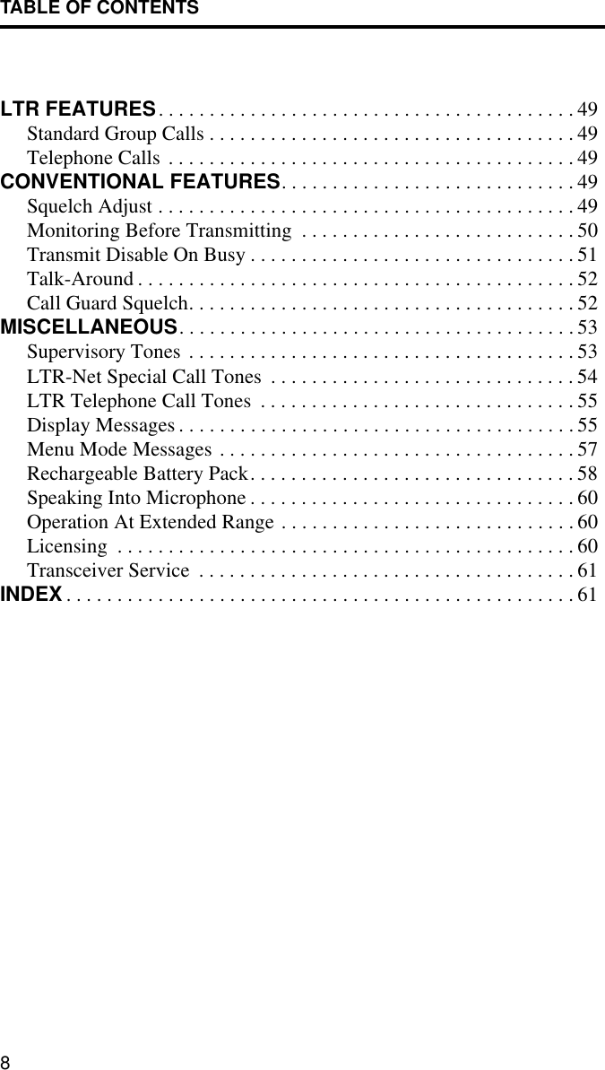 TABLE OF CONTENTS8LTR FEATURES. . . . . . . . . . . . . . . . . . . . . . . . . . . . . . . . . . . . . . . . . 49Standard Group Calls . . . . . . . . . . . . . . . . . . . . . . . . . . . . . . . . . . . . 49Telephone Calls . . . . . . . . . . . . . . . . . . . . . . . . . . . . . . . . . . . . . . . . 49CONVENTIONAL FEATURES. . . . . . . . . . . . . . . . . . . . . . . . . . . . . 49Squelch Adjust . . . . . . . . . . . . . . . . . . . . . . . . . . . . . . . . . . . . . . . . . 49Monitoring Before Transmitting  . . . . . . . . . . . . . . . . . . . . . . . . . . . 50Transmit Disable On Busy . . . . . . . . . . . . . . . . . . . . . . . . . . . . . . . . 51Talk-Around . . . . . . . . . . . . . . . . . . . . . . . . . . . . . . . . . . . . . . . . . . . 52Call Guard Squelch. . . . . . . . . . . . . . . . . . . . . . . . . . . . . . . . . . . . . . 52MISCELLANEOUS. . . . . . . . . . . . . . . . . . . . . . . . . . . . . . . . . . . . . . . 53Supervisory Tones . . . . . . . . . . . . . . . . . . . . . . . . . . . . . . . . . . . . . . 53LTR-Net Special Call Tones  . . . . . . . . . . . . . . . . . . . . . . . . . . . . . . 54LTR Telephone Call Tones  . . . . . . . . . . . . . . . . . . . . . . . . . . . . . . . 55Display Messages . . . . . . . . . . . . . . . . . . . . . . . . . . . . . . . . . . . . . . . 55Menu Mode Messages . . . . . . . . . . . . . . . . . . . . . . . . . . . . . . . . . . . 57Rechargeable Battery Pack. . . . . . . . . . . . . . . . . . . . . . . . . . . . . . . . 58Speaking Into Microphone . . . . . . . . . . . . . . . . . . . . . . . . . . . . . . . . 60Operation At Extended Range . . . . . . . . . . . . . . . . . . . . . . . . . . . . . 60Licensing  . . . . . . . . . . . . . . . . . . . . . . . . . . . . . . . . . . . . . . . . . . . . . 60Transceiver Service  . . . . . . . . . . . . . . . . . . . . . . . . . . . . . . . . . . . . . 61INDEX . . . . . . . . . . . . . . . . . . . . . . . . . . . . . . . . . . . . . . . . . . . . . . . . . . 61