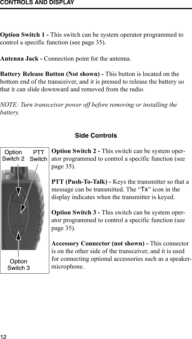 CONTROLS AND DISPLAY12Option Switch 1 - This switch can be system operator programmed to control a specific function (see page 35).Antenna Jack - Connection point for the antenna.Battery Release Button (Not shown) - This button is located on the bottom end of the transceiver, and it is pressed to release the battery so that it can slide downward and removed from the radio.NOTE: Turn transceiver power off before removing or installing the battery.Side ControlsOption Switch 2 - This switch can be system oper-ator programmed to control a specific function (see page 35).PTT (Push-To-Talk) - Keys the transmitter so that a message can be transmitted. The “Tx” icon in the display indicates when the transmitter is keyed.Option Switch 3 - This switch can be system oper-ator programmed to control a specific function (see page 35). Accessory Connector (not shown) - This connector is on the other side of the transceiver, and it is used for connecting optional accessories such as a speaker-microphone.OptionSwitch 2PTTSwitchOptionSwitch 3