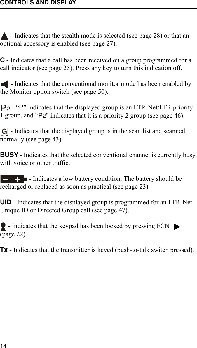 CONTROLS AND DISPLAY14 - Indicates that the stealth mode is selected (see page 28) or that an optional accessory is enabled (see page 27).C - Indicates that a call has been received on a group programmed for a call indicator (see page 25). Press any key to turn this indication off.  - Indicates that the conventional monitor mode has been enabled by the Monitor option switch (see page 50).  - “P” indicates that the displayed group is an LTR-Net/LTR priority 1 group, and “P2” indicates that it is a priority 2 group (see page 46). - Indicates that the displayed group is in the scan list and scanned normally (see page 43).BUSY - Indicates that the selected conventional channel is currently busy with voice or other traffic. - Indicates a low battery condition. The battery should be recharged or replaced as soon as practical (see page 23).UID - Indicates that the displayed group is programmed for an LTR-Net Unique ID or Directed Group call (see page 47). - Indicates that the keypad has been locked by pressing FCN   (page 22).Tx - Indicates that the transmitter is keyed (push-to-talk switch pressed).P2G