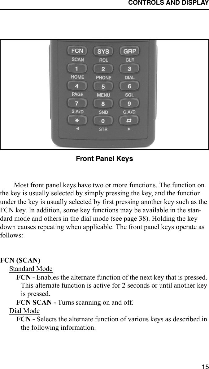 CONTROLS AND DISPLAY15Front Panel KeysMost front panel keys have two or more functions. The function on the key is usually selected by simply pressing the key, and the function under the key is usually selected by first pressing another key such as the FCN key. In addition, some key functions may be available in the stan-dard mode and others in the dial mode (see page 38). Holding the key down causes repeating when applicable. The front panel keys operate as follows:FCN (SCAN)Standard ModeFCN - Enables the alternate function of the next key that is pressed. This alternate function is active for 2 seconds or until another key is pressed.FCN SCAN - Turns scanning on and off. Dial ModeFCN - Selects the alternate function of various keys as described in the following information. 