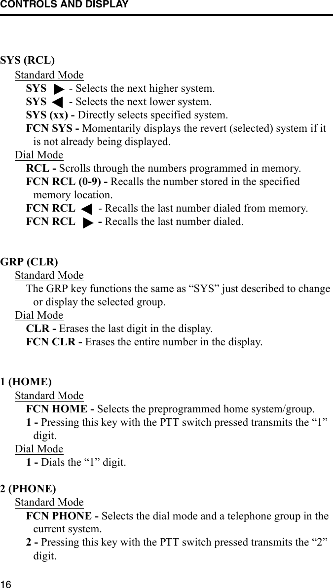 CONTROLS AND DISPLAY16SYS (RCL) Standard ModeSYS   - Selects the next higher system. SYS   - Selects the next lower system. SYS (xx) - Directly selects specified system.FCN SYS - Momentarily displays the revert (selected) system if it is not already being displayed. Dial ModeRCL - Scrolls through the numbers programmed in memory.FCN RCL (0-9) - Recalls the number stored in the specified memory location.FCN RCL   - Recalls the last number dialed from memory.FCN RCL   - Recalls the last number dialed.GRP (CLR)Standard ModeThe GRP key functions the same as “SYS” just described to change or display the selected group. Dial ModeCLR - Erases the last digit in the display.FCN CLR - Erases the entire number in the display.1 (HOME)Standard ModeFCN HOME - Selects the preprogrammed home system/group. 1 - Pressing this key with the PTT switch pressed transmits the “1” digit.Dial Mode1 - Dials the “1” digit.2 (PHONE)Standard ModeFCN PHONE - Selects the dial mode and a telephone group in the current system. 2 - Pressing this key with the PTT switch pressed transmits the “2” digit.