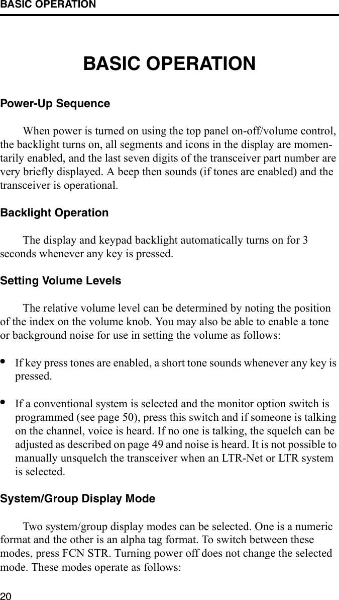 BASIC OPERATION20BASIC OPERATIONPower-Up SequenceWhen power is turned on using the top panel on-off/volume control, the backlight turns on, all segments and icons in the display are momen-tarily enabled, and the last seven digits of the transceiver part number are very briefly displayed. A beep then sounds (if tones are enabled) and the transceiver is operational.Backlight OperationThe display and keypad backlight automatically turns on for 3 seconds whenever any key is pressed. Setting Volume LevelsThe relative volume level can be determined by noting the position of the index on the volume knob. You may also be able to enable a tone or background noise for use in setting the volume as follows: •If key press tones are enabled, a short tone sounds whenever any key is pressed.•If a conventional system is selected and the monitor option switch is programmed (see page 50), press this switch and if someone is talking on the channel, voice is heard. If no one is talking, the squelch can be adjusted as described on page 49 and noise is heard. It is not possible to manually unsquelch the transceiver when an LTR-Net or LTR system is selected. System/Group Display ModeTwo system/group display modes can be selected. One is a numeric format and the other is an alpha tag format. To switch between these modes, press FCN STR. Turning power off does not change the selected mode. These modes operate as follows: