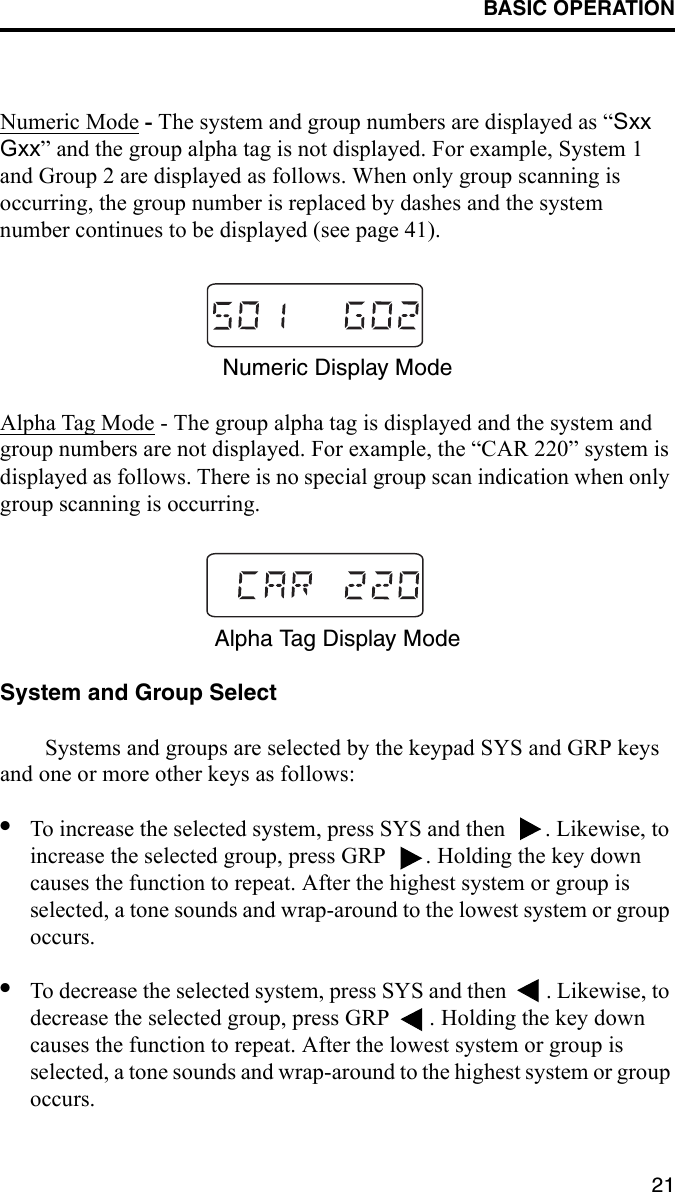 BASIC OPERATION21Numeric Mode - The system and group numbers are displayed as “Sxx Gxx” and the group alpha tag is not displayed. For example, System 1 and Group 2 are displayed as follows. When only group scanning is occurring, the group number is replaced by dashes and the system number continues to be displayed (see page 41).Numeric Display ModeAlpha Tag Mode - The group alpha tag is displayed and the system and group numbers are not displayed. For example, the “CAR 220” system is displayed as follows. There is no special group scan indication when only group scanning is occurring. Alpha Tag Display ModeSystem and Group SelectSystems and groups are selected by the keypad SYS and GRP keys and one or more other keys as follows:•To increase the selected system, press SYS and then  . Likewise, to increase the selected group, press GRP  . Holding the key down causes the function to repeat. After the highest system or group is selected, a tone sounds and wrap-around to the lowest system or group occurs.•To decrease the selected system, press SYS and then  . Likewise, to decrease the selected group, press GRP  . Holding the key down causes the function to repeat. After the lowest system or group is selected, a tone sounds and wrap-around to the highest system or group occurs.