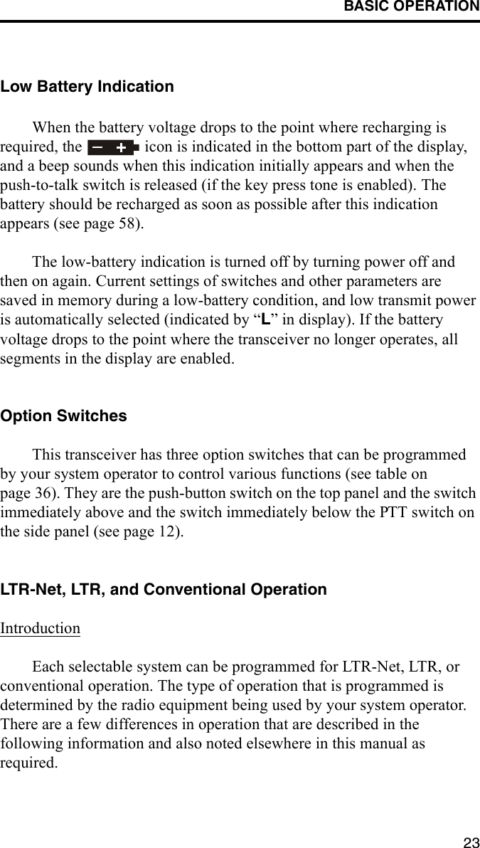 BASIC OPERATION23Low Battery IndicationWhen the battery voltage drops to the point where recharging is required, the   icon is indicated in the bottom part of the display, and a beep sounds when this indication initially appears and when the push-to-talk switch is released (if the key press tone is enabled). The battery should be recharged as soon as possible after this indication appears (see page 58). The low-battery indication is turned off by turning power off and then on again. Current settings of switches and other parameters are saved in memory during a low-battery condition, and low transmit power is automatically selected (indicated by “L” in display). If the battery voltage drops to the point where the transceiver no longer operates, all segments in the display are enabled.Option SwitchesThis transceiver has three option switches that can be programmed by your system operator to control various functions (see table on page 36). They are the push-button switch on the top panel and the switch immediately above and the switch immediately below the PTT switch on the side panel (see page 12). LTR-Net, LTR, and Conventional OperationIntroductionEach selectable system can be programmed for LTR-Net, LTR, or conventional operation. The type of operation that is programmed is determined by the radio equipment being used by your system operator. There are a few differences in operation that are described in the following information and also noted elsewhere in this manual as required.