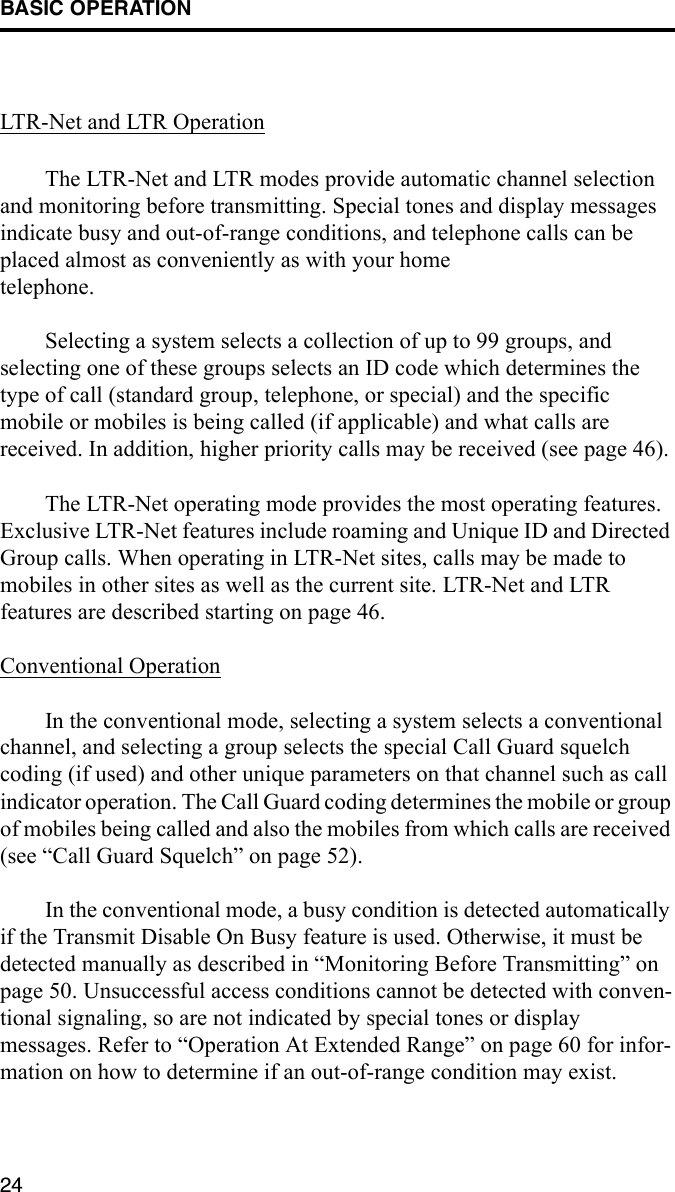 BASIC OPERATION24LTR-Net and LTR OperationThe LTR-Net and LTR modes provide automatic channel selection and monitoring before transmitting. Special tones and display messages indicate busy and out-of-range conditions, and telephone calls can be placed almost as conveniently as with your home telephone. Selecting a system selects a collection of up to 99 groups, and selecting one of these groups selects an ID code which determines the type of call (standard group, telephone, or special) and the specific mobile or mobiles is being called (if applicable) and what calls are received. In addition, higher priority calls may be received (see page 46). The LTR-Net operating mode provides the most operating features. Exclusive LTR-Net features include roaming and Unique ID and Directed Group calls. When operating in LTR-Net sites, calls may be made to mobiles in other sites as well as the current site. LTR-Net and LTR features are described starting on page 46. Conventional OperationIn the conventional mode, selecting a system selects a conventional channel, and selecting a group selects the special Call Guard squelch coding (if used) and other unique parameters on that channel such as call indicator operation. The Call Guard coding determines the mobile or group of mobiles being called and also the mobiles from which calls are received (see “Call Guard Squelch” on page 52).In the conventional mode, a busy condition is detected automatically if the Transmit Disable On Busy feature is used. Otherwise, it must be detected manually as described in “Monitoring Before Transmitting” on page 50. Unsuccessful access conditions cannot be detected with conven-tional signaling, so are not indicated by special tones or display messages. Refer to “Operation At Extended Range” on page 60 for infor-mation on how to determine if an out-of-range condition may exist. 