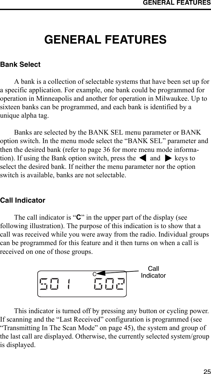 GENERAL FEATURES25GENERAL FEATURESBank SelectA bank is a collection of selectable systems that have been set up for a specific application. For example, one bank could be programmed for operation in Minneapolis and another for operation in Milwaukee. Up to sixteen banks can be programmed, and each bank is identified by a unique alpha tag. Banks are selected by the BANK SEL menu parameter or BANK option switch. In the menu mode select the “BANK SEL” parameter and then the desired bank (refer to page 36 for more menu mode informa-tion). If using the Bank option switch, press the   and   keys to select the desired bank. If neither the menu parameter nor the option switch is available, banks are not selectable. Call IndicatorThe call indicator is “C” in the upper part of the display (see following illustration). The purpose of this indication is to show that a call was received while you were away from the radio. Individual groups can be programmed for this feature and it then turns on when a call is received on one of those groups. This indicator is turned off by pressing any button or cycling power. If scanning and the “Last Received” configuration is programmed (see “Transmitting In The Scan Mode” on page 45), the system and group of the last call are displayed. Otherwise, the currently selected system/group is displayed.CCallIndicator