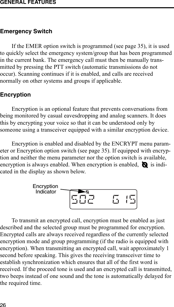 GENERAL FEATURES26Emergency SwitchIf the EMER option switch is programmed (see page 35), it is used to quickly select the emergency system/group that has been programmed in the current bank. The emergency call must then be manually trans-mitted by pressing the PTT switch (automatic transmissions do not occur). Scanning continues if it is enabled, and calls are received normally on other systems and groups if applicable. EncryptionEncryption is an optional feature that prevents conversations from being monitored by casual eavesdropping and analog scanners. It does this by encrypting your voice so that it can be understood only by someone using a transceiver equipped with a similar encryption device.Encryption is enabled and disabled by the ENCRYPT menu param-eter or Encryption option switch (see page 35). If equipped with encryp-tion and neither the menu parameter nor the option switch is available, encryption is always enabled. When encryption is enabled,   is indi-cated in the display as shown below.To transmit an encrypted call, encryption must be enabled as just described and the selected group must be programmed for encryption. Encrypted calls are always received regardless of the currently selected encryption mode and group programming (if the radio is equipped with encryption). When transmitting an encrypted call, wait approximately 1 second before speaking. This gives the receiving transceiver time to establish synchronization which ensures that all of the first word is received. If the proceed tone is used and an encrypted call is transmitted, two beeps instead of one sound and the tone is automatically delayed for the required time.OEncryptionIndicator