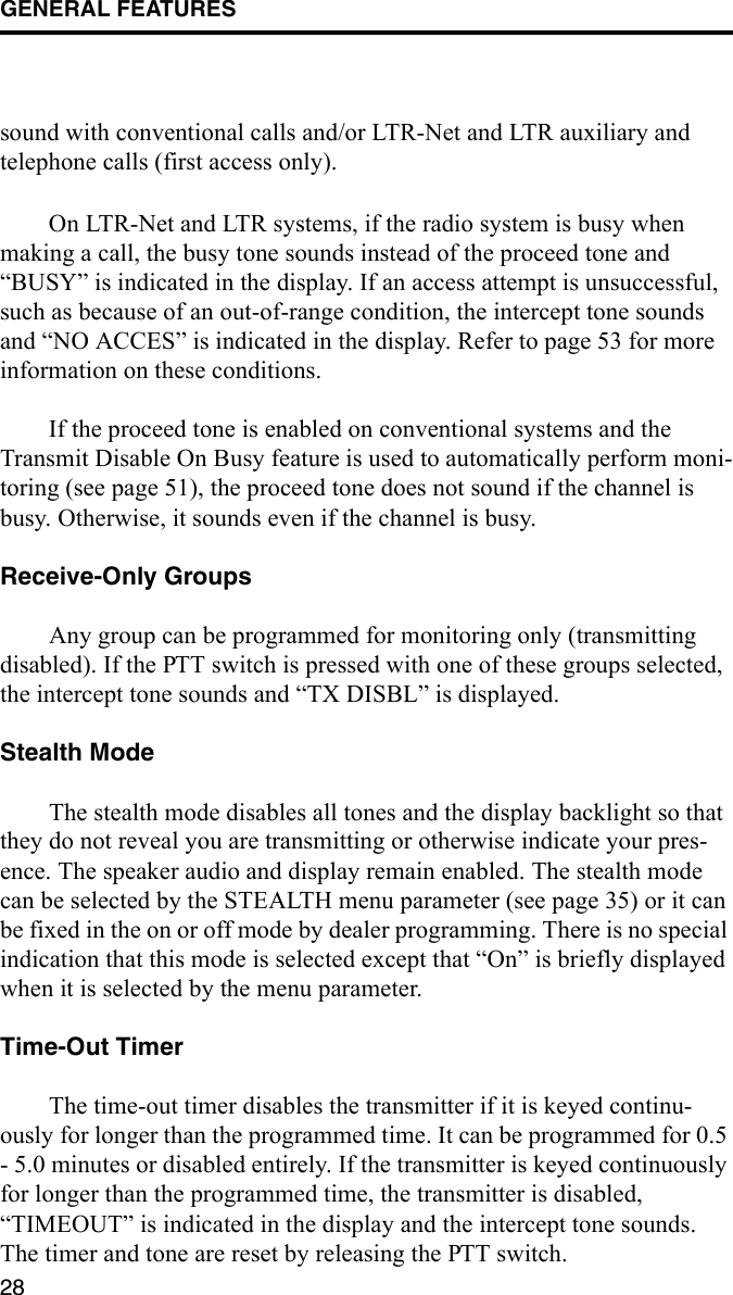 GENERAL FEATURES28sound with conventional calls and/or LTR-Net and LTR auxiliary and telephone calls (first access only). On LTR-Net and LTR systems, if the radio system is busy when making a call, the busy tone sounds instead of the proceed tone and “BUSY” is indicated in the display. If an access attempt is unsuccessful, such as because of an out-of-range condition, the intercept tone sounds and “NO ACCES” is indicated in the display. Refer to page 53 for more information on these conditions.If the proceed tone is enabled on conventional systems and the Transmit Disable On Busy feature is used to automatically perform moni-toring (see page 51), the proceed tone does not sound if the channel is busy. Otherwise, it sounds even if the channel is busy. Receive-Only GroupsAny group can be programmed for monitoring only (transmitting disabled). If the PTT switch is pressed with one of these groups selected, the intercept tone sounds and “TX DISBL” is displayed. Stealth ModeThe stealth mode disables all tones and the display backlight so that they do not reveal you are transmitting or otherwise indicate your pres-ence. The speaker audio and display remain enabled. The stealth mode can be selected by the STEALTH menu parameter (see page 35) or it can be fixed in the on or off mode by dealer programming. There is no special indication that this mode is selected except that “On” is briefly displayed when it is selected by the menu parameter. Time-Out TimerThe time-out timer disables the transmitter if it is keyed continu-ously for longer than the programmed time. It can be programmed for 0.5 - 5.0 minutes or disabled entirely. If the transmitter is keyed continuously for longer than the programmed time, the transmitter is disabled, “TIMEOUT” is indicated in the display and the intercept tone sounds. The timer and tone are reset by releasing the PTT switch. 