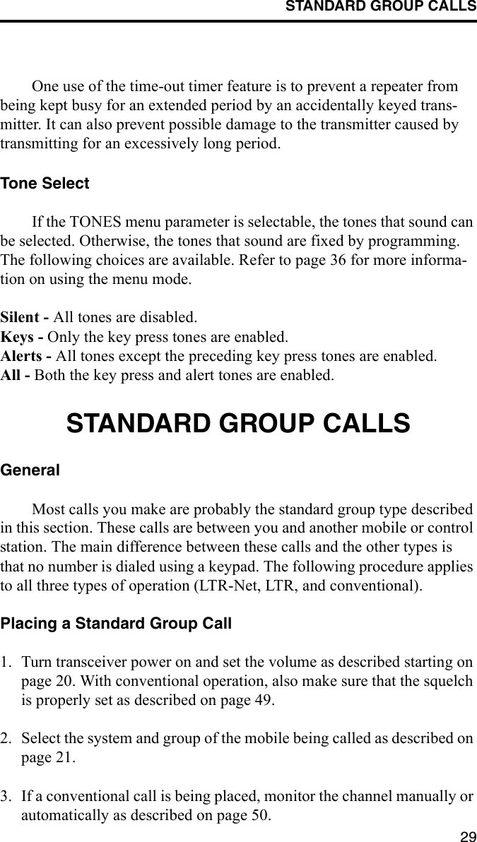 STANDARD GROUP CALLS29One use of the time-out timer feature is to prevent a repeater from being kept busy for an extended period by an accidentally keyed trans-mitter. It can also prevent possible damage to the transmitter caused by transmitting for an excessively long period.Tone SelectIf the TONES menu parameter is selectable, the tones that sound can be selected. Otherwise, the tones that sound are fixed by programming. The following choices are available. Refer to page 36 for more informa-tion on using the menu mode.Silent - All tones are disabled.Keys - Only the key press tones are enabled.Alerts - All tones except the preceding key press tones are enabled.All - Both the key press and alert tones are enabled.STANDARD GROUP CALLSGeneralMost calls you make are probably the standard group type described in this section. These calls are between you and another mobile or control station. The main difference between these calls and the other types is that no number is dialed using a keypad. The following procedure applies to all three types of operation (LTR-Net, LTR, and conventional).Placing a Standard Group Call1. Turn transceiver power on and set the volume as described starting on page 20. With conventional operation, also make sure that the squelch is properly set as described on page 49.2. Select the system and group of the mobile being called as described on page 21.3. If a conventional call is being placed, monitor the channel manually or automatically as described on page 50. 