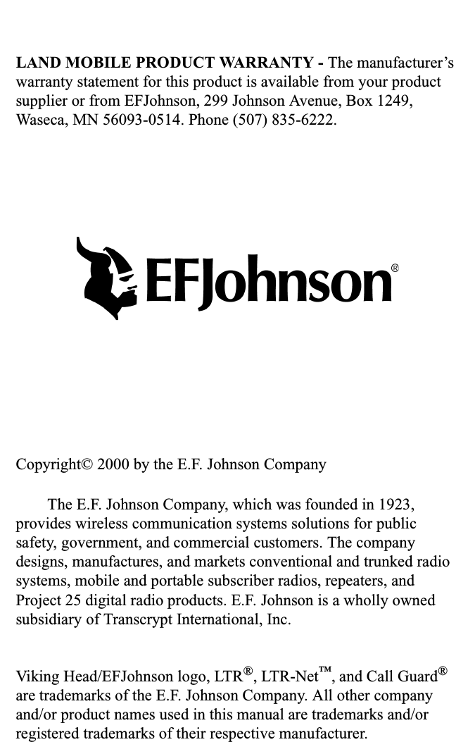 LAND MOBILE PRODUCT WARRANTY - The manufacturer’s warranty statement for this product is available from your product supplier or from EFJohnson, 299 Johnson Avenue, Box 1249, Waseca, MN 56093-0514. Phone (507) 835-6222.Copyright© 2000 by the E.F. Johnson CompanyThe E.F. Johnson Company, which was founded in 1923, provides wireless communication systems solutions for public safety, government, and commercial customers. The company designs, manufactures, and markets conventional and trunked radio systems, mobile and portable subscriber radios, repeaters, and Project 25 digital radio products. E.F. Johnson is a wholly owned subsidiary of Transcrypt International, Inc. Viking Head/EFJohnson logo, LTR®, LTR-Net™, and Call Guard® are trademarks of the E.F. Johnson Company. All other company and/or product names used in this manual are trademarks and/or registered trademarks of their respective manufacturer. 