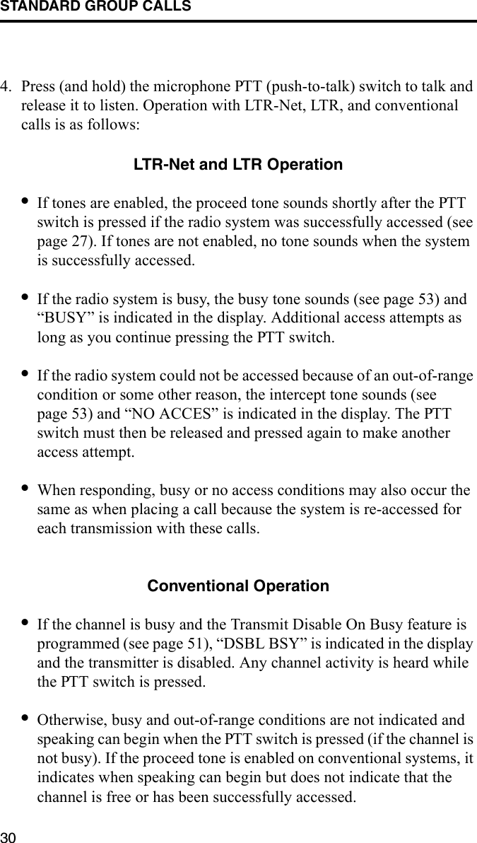 STANDARD GROUP CALLS304. Press (and hold) the microphone PTT (push-to-talk) switch to talk and release it to listen. Operation with LTR-Net, LTR, and conventional calls is as follows:LTR-Net and LTR Operation•If tones are enabled, the proceed tone sounds shortly after the PTT switch is pressed if the radio system was successfully accessed (see page 27). If tones are not enabled, no tone sounds when the system is successfully accessed. •If the radio system is busy, the busy tone sounds (see page 53) and “BUSY” is indicated in the display. Additional access attempts as long as you continue pressing the PTT switch.•If the radio system could not be accessed because of an out-of-range condition or some other reason, the intercept tone sounds (see page 53) and “NO ACCES” is indicated in the display. The PTT switch must then be released and pressed again to make another access attempt. •When responding, busy or no access conditions may also occur the same as when placing a call because the system is re-accessed for each transmission with these calls. Conventional Operation•If the channel is busy and the Transmit Disable On Busy feature is programmed (see page 51), “DSBL BSY” is indicated in the display and the transmitter is disabled. Any channel activity is heard while the PTT switch is pressed.•Otherwise, busy and out-of-range conditions are not indicated and speaking can begin when the PTT switch is pressed (if the channel is not busy). If the proceed tone is enabled on conventional systems, it indicates when speaking can begin but does not indicate that the channel is free or has been successfully accessed.