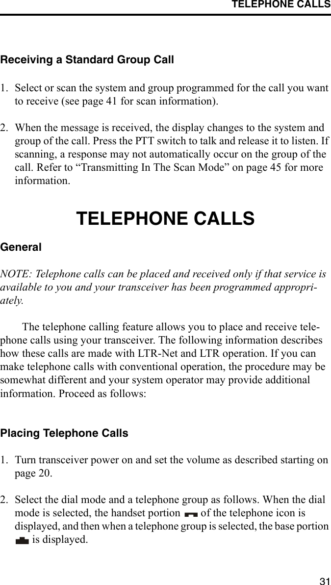 TELEPHONE CALLS31Receiving a Standard Group Call1. Select or scan the system and group programmed for the call you want to receive (see page 41 for scan information).2. When the message is received, the display changes to the system and group of the call. Press the PTT switch to talk and release it to listen. If scanning, a response may not automatically occur on the group of the call. Refer to “Transmitting In The Scan Mode” on page 45 for more information. TELEPHONE CALLSGeneralNOTE: Telephone calls can be placed and received only if that service is available to you and your transceiver has been programmed appropri-ately. The telephone calling feature allows you to place and receive tele-phone calls using your transceiver. The following information describes how these calls are made with LTR-Net and LTR operation. If you can make telephone calls with conventional operation, the procedure may be somewhat different and your system operator may provide additional information. Proceed as follows:Placing Telephone Calls1. Turn transceiver power on and set the volume as described starting on page 20. 2. Select the dial mode and a telephone group as follows. When the dial mode is selected, the handset portion   of the telephone icon is displayed, and then when a telephone group is selected, the base portion  is displayed.