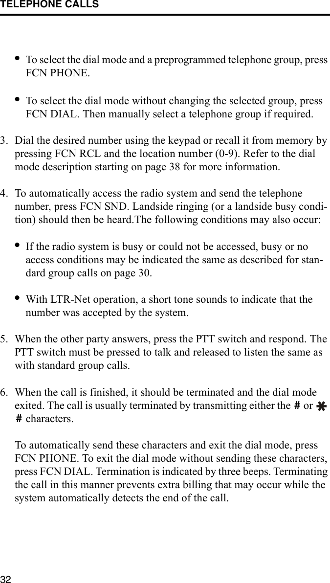 TELEPHONE CALLS32•To select the dial mode and a preprogrammed telephone group, press FCN PHONE. •To select the dial mode without changing the selected group, press FCN DIAL. Then manually select a telephone group if required.3. Dial the desired number using the keypad or recall it from memory by pressing FCN RCL and the location number (0-9). Refer to the dial mode description starting on page 38 for more information.4. To automatically access the radio system and send the telephone number, press FCN SND. Landside ringing (or a landside busy condi-tion) should then be heard.The following conditions may also occur:•If the radio system is busy or could not be accessed, busy or no access conditions may be indicated the same as described for stan-dard group calls on page 30.•With LTR-Net operation, a short tone sounds to indicate that the number was accepted by the system. 5. When the other party answers, press the PTT switch and respond. The PTT switch must be pressed to talk and released to listen the same as with standard group calls. 6. When the call is finished, it should be terminated and the dial mode exited. The call is usually terminated by transmitting either the   or    characters. To automatically send these characters and exit the dial mode, press FCN PHONE. To exit the dial mode without sending these characters, press FCN DIAL. Termination is indicated by three beeps. Terminating the call in this manner prevents extra billing that may occur while the system automatically detects the end of the call.##