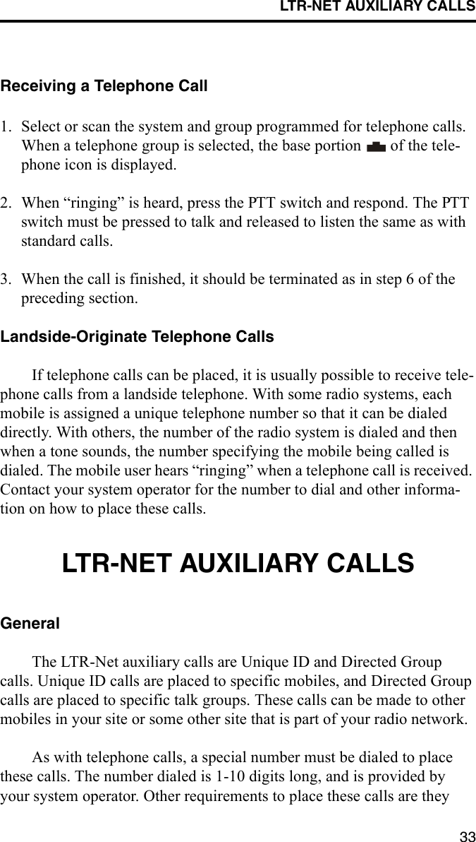 LTR-NET AUXILIARY CALLS33Receiving a Telephone Call1. Select or scan the system and group programmed for telephone calls. When a telephone group is selected, the base portion   of the tele-phone icon is displayed. 2. When “ringing” is heard, press the PTT switch and respond. The PTT switch must be pressed to talk and released to listen the same as with standard calls.3. When the call is finished, it should be terminated as in step 6 of the preceding section. Landside-Originate Telephone CallsIf telephone calls can be placed, it is usually possible to receive tele-phone calls from a landside telephone. With some radio systems, each mobile is assigned a unique telephone number so that it can be dialed directly. With others, the number of the radio system is dialed and then when a tone sounds, the number specifying the mobile being called is dialed. The mobile user hears “ringing” when a telephone call is received. Contact your system operator for the number to dial and other informa-tion on how to place these calls. LTR-NET AUXILIARY CALLSGeneralThe LTR-Net auxiliary calls are Unique ID and Directed Group calls. Unique ID calls are placed to specific mobiles, and Directed Group calls are placed to specific talk groups. These calls can be made to other mobiles in your site or some other site that is part of your radio network.As with telephone calls, a special number must be dialed to place these calls. The number dialed is 1-10 digits long, and is provided by your system operator. Other requirements to place these calls are they 