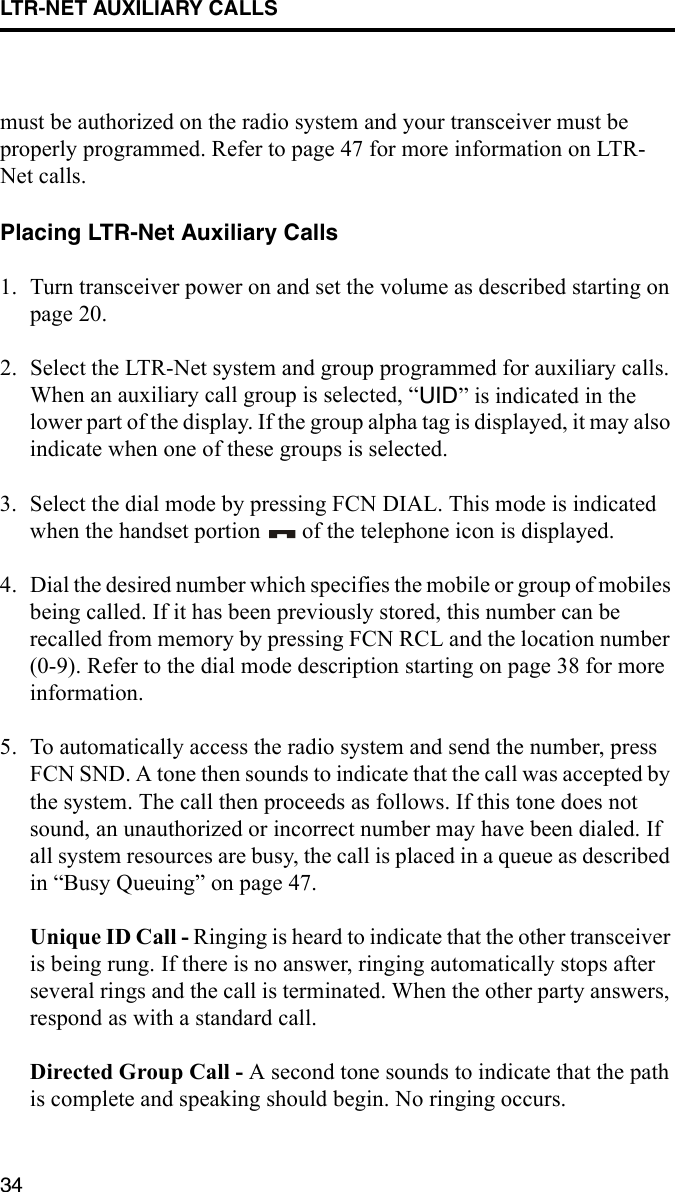 LTR-NET AUXILIARY CALLS34must be authorized on the radio system and your transceiver must be properly programmed. Refer to page 47 for more information on LTR-Net calls.Placing LTR-Net Auxiliary Calls1. Turn transceiver power on and set the volume as described starting on page 20. 2. Select the LTR-Net system and group programmed for auxiliary calls. When an auxiliary call group is selected, “UID” is indicated in the lower part of the display. If the group alpha tag is displayed, it may also indicate when one of these groups is selected.3. Select the dial mode by pressing FCN DIAL. This mode is indicated when the handset portion   of the telephone icon is displayed.4. Dial the desired number which specifies the mobile or group of mobiles being called. If it has been previously stored, this number can be recalled from memory by pressing FCN RCL and the location number (0-9). Refer to the dial mode description starting on page 38 for more information.5. To automatically access the radio system and send the number, press FCN SND. A tone then sounds to indicate that the call was accepted by the system. The call then proceeds as follows. If this tone does not sound, an unauthorized or incorrect number may have been dialed. If all system resources are busy, the call is placed in a queue as described in “Busy Queuing” on page 47.Unique ID Call - Ringing is heard to indicate that the other transceiver is being rung. If there is no answer, ringing automatically stops after several rings and the call is terminated. When the other party answers, respond as with a standard call.Directed Group Call - A second tone sounds to indicate that the path is complete and speaking should begin. No ringing occurs. 