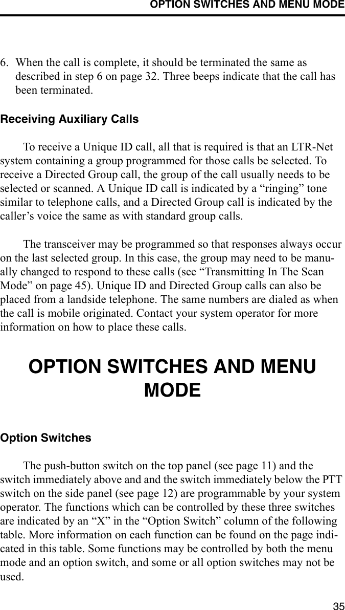 OPTION SWITCHES AND MENU MODE356. When the call is complete, it should be terminated the same as described in step 6 on page 32. Three beeps indicate that the call has been terminated. Receiving Auxiliary CallsTo receive a Unique ID call, all that is required is that an LTR-Net system containing a group programmed for those calls be selected. To receive a Directed Group call, the group of the call usually needs to be selected or scanned. A Unique ID call is indicated by a “ringing” tone similar to telephone calls, and a Directed Group call is indicated by the caller’s voice the same as with standard group calls. The transceiver may be programmed so that responses always occur on the last selected group. In this case, the group may need to be manu-ally changed to respond to these calls (see “Transmitting In The Scan Mode” on page 45). Unique ID and Directed Group calls can also be placed from a landside telephone. The same numbers are dialed as when the call is mobile originated. Contact your system operator for more information on how to place these calls.OPTION SWITCHES AND MENU MODEOption SwitchesThe push-button switch on the top panel (see page 11) and the switch immediately above and and the switch immediately below the PTT switch on the side panel (see page 12) are programmable by your system operator. The functions which can be controlled by these three switches are indicated by an “X” in the “Option Switch” column of the following table. More information on each function can be found on the page indi-cated in this table. Some functions may be controlled by both the menu mode and an option switch, and some or all option switches may not be used.