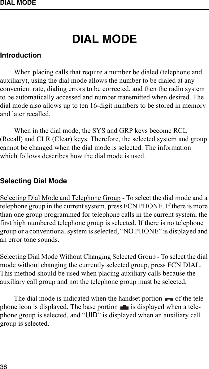 DIAL MODE38DIAL MODEIntroductionWhen placing calls that require a number be dialed (telephone and auxiliary), using the dial mode allows the number to be dialed at any convenient rate, dialing errors to be corrected, and then the radio system to be automatically accessed and number transmitted when desired. The dial mode also allows up to ten 16-digit numbers to be stored in memory and later recalled. When in the dial mode, the SYS and GRP keys become RCL (Recall) and CLR (Clear) keys. Therefore, the selected system and group cannot be changed when the dial mode is selected. The information which follows describes how the dial mode is used.Selecting Dial ModeSelecting Dial Mode and Telephone Group - To select the dial mode and a telephone group in the current system, press FCN PHONE. If there is more than one group programmed for telephone calls in the current system, the first high numbered telephone group is selected. If there is no telephone group or a conventional system is selected, “NO PHONE” is displayed and an error tone sounds.Selecting Dial Mode Without Changing Selected Group - To select the dial mode without changing the currently selected group, press FCN DIAL. This method should be used when placing auxiliary calls because the auxiliary call group and not the telephone group must be selected.The dial mode is indicated when the handset portion   of the tele-phone icon is displayed. The base portion   is displayed when a tele-phone group is selected, and “UID” is displayed when an auxiliary call group is selected. 