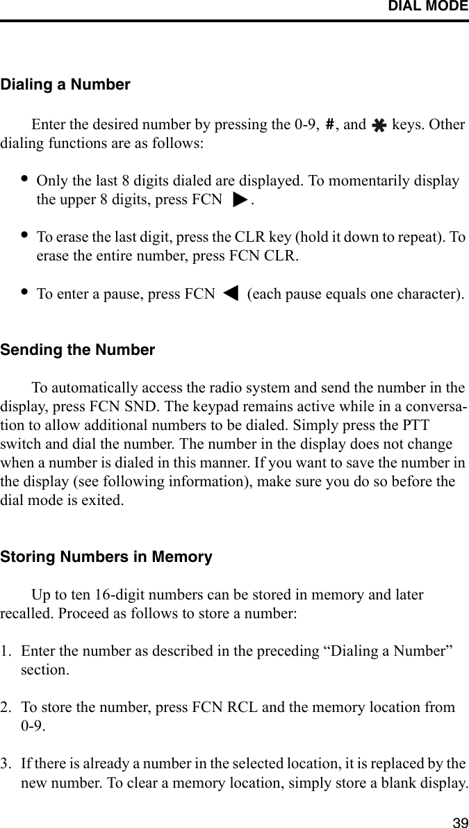 DIAL MODE39Dialing a NumberEnter the desired number by pressing the 0-9,  , and   keys. Other dialing functions are as follows:•Only the last 8 digits dialed are displayed. To momentarily display the upper 8 digits, press FCN  .•To erase the last digit, press the CLR key (hold it down to repeat). To erase the entire number, press FCN CLR.•To enter a pause, press FCN   (each pause equals one character).Sending the NumberTo automatically access the radio system and send the number in the display, press FCN SND. The keypad remains active while in a conversa-tion to allow additional numbers to be dialed. Simply press the PTT switch and dial the number. The number in the display does not change when a number is dialed in this manner. If you want to save the number in the display (see following information), make sure you do so before the dial mode is exited.Storing Numbers in MemoryUp to ten 16-digit numbers can be stored in memory and later recalled. Proceed as follows to store a number:1. Enter the number as described in the preceding “Dialing a Number” section.2. To store the number, press FCN RCL and the memory location from 0-9. 3. If there is already a number in the selected location, it is replaced by the new number. To clear a memory location, simply store a blank display.#