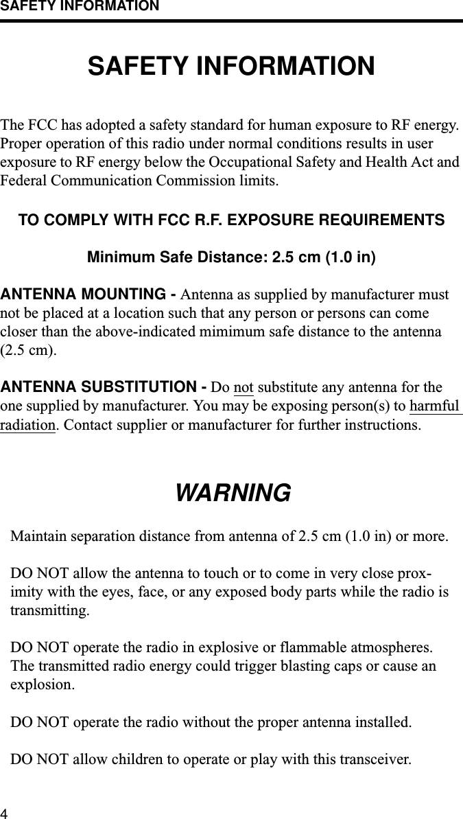 SAFETY INFORMATION4SAFETY INFORMATIONThe FCC has adopted a safety standard for human exposure to RF energy. Proper operation of this radio under normal conditions results in user exposure to RF energy below the Occupational Safety and Health Act and Federal Communication Commission limits.TO COMPLY WITH FCC R.F. EXPOSURE REQUIREMENTSMinimum Safe Distance: 2.5 cm (1.0 in)ANTENNA MOUNTING - Antenna as supplied by manufacturer must not be placed at a location such that any person or persons can come closer than the above-indicated mimimum safe distance to the antenna (2.5 cm).ANTENNA SUBSTITUTION - Do not substitute any antenna for the one supplied by manufacturer. You may be exposing person(s) to harmful radiation. Contact supplier or manufacturer for further instructions.WARNINGMaintain separation distance from antenna of 2.5 cm (1.0 in) or more.DO NOT allow the antenna to touch or to come in very close prox-imity with the eyes, face, or any exposed body parts while the radio is transmitting.DO NOT operate the radio in explosive or flammable atmospheres. The transmitted radio energy could trigger blasting caps or cause an explosion.DO NOT operate the radio without the proper antenna installed.DO NOT allow children to operate or play with this transceiver.