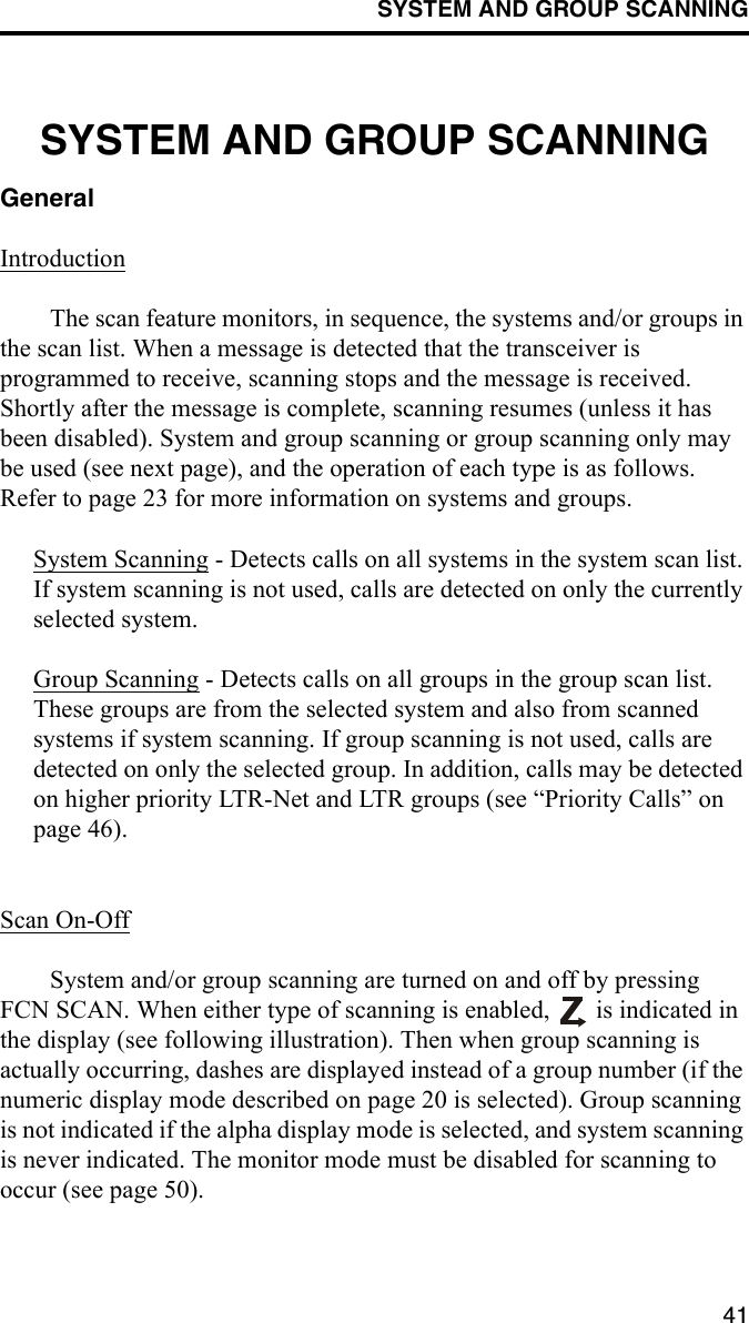 SYSTEM AND GROUP SCANNING41SYSTEM AND GROUP SCANNINGGeneralIntroductionThe scan feature monitors, in sequence, the systems and/or groups in the scan list. When a message is detected that the transceiver is programmed to receive, scanning stops and the message is received. Shortly after the message is complete, scanning resumes (unless it has been disabled). System and group scanning or group scanning only may be used (see next page), and the operation of each type is as follows. Refer to page 23 for more information on systems and groups.System Scanning - Detects calls on all systems in the system scan list. If system scanning is not used, calls are detected on only the currently selected system. Group Scanning - Detects calls on all groups in the group scan list. These groups are from the selected system and also from scanned systems if system scanning. If group scanning is not used, calls are detected on only the selected group. In addition, calls may be detected on higher priority LTR-Net and LTR groups (see “Priority Calls” on page 46). Scan On-OffSystem and/or group scanning are turned on and off by pressing FCN SCAN. When either type of scanning is enabled,   is indicated in the display (see following illustration). Then when group scanning is actually occurring, dashes are displayed instead of a group number (if the numeric display mode described on page 20 is selected). Group scanning is not indicated if the alpha display mode is selected, and system scanning is never indicated. The monitor mode must be disabled for scanning to occur (see page 50). 