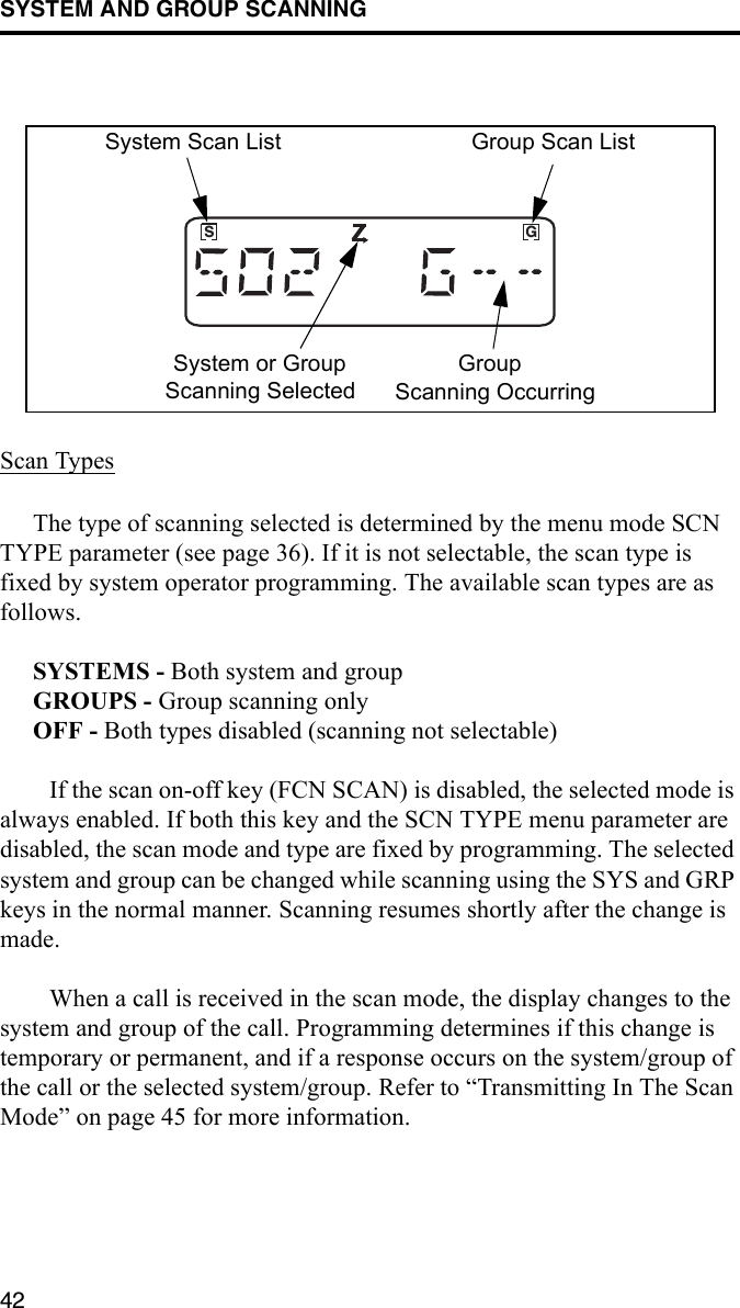 SYSTEM AND GROUP SCANNING42Scan TypesThe type of scanning selected is determined by the menu mode SCN TYPE parameter (see page 36). If it is not selectable, the scan type is fixed by system operator programming. The available scan types are as follows. SYSTEMS - Both system and groupGROUPS - Group scanning onlyOFF - Both types disabled (scanning not selectable)If the scan on-off key (FCN SCAN) is disabled, the selected mode is always enabled. If both this key and the SCN TYPE menu parameter are disabled, the scan mode and type are fixed by programming. The selected system and group can be changed while scanning using the SYS and GRP keys in the normal manner. Scanning resumes shortly after the change is made. When a call is received in the scan mode, the display changes to the system and group of the call. Programming determines if this change is temporary or permanent, and if a response occurs on the system/group of the call or the selected system/group. Refer to “Transmitting In The Scan Mode” on page 45 for more information. GSSystem Scan List Group Scan ListSystem or GroupScanning SelectedGroupScanning Occurring