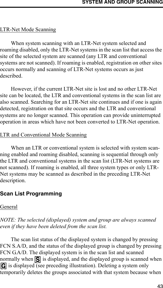 SYSTEM AND GROUP SCANNING43LTR-Net Mode ScanningWhen system scanning with an LTR-Net system selected and roaming disabled, only the LTR-Net systems in the scan list that access the site of the selected system are scanned (any LTR and conventional systems are not scanned). If roaming is enabled, registration on other sites occurs normally and scanning of LTR-Net systems occurs as just described. However, if the current LTR-Net site is lost and no other LTR-Net site can be located, the LTR and conventional systems in the scan list are also scanned. Searching for an LTR-Net site continues and if one is again detected, registration on that site occurs and the LTR and conventional systems are no longer scanned. This operation can provide uninterrupted operation in areas which have not been converted to LTR-Net operation.LTR and Conventional Mode ScanningWhen an LTR or conventional system is selected with system scan-ning enabled and roaming disabled, scanning is sequential through only the LTR and conventional systems in the scan list (LTR-Net systems are not scanned). If roaming is enabled, all three system types or only LTR-Net systems may be scanned as described in the preceding LTR-Net description. Scan List ProgrammingGeneralNOTE: The selected (displayed) system and group are always scanned even if they have been deleted from the scan list. The scan list status of the displayed system is changed by pressing FCN S.A/D, and the status of the displayed group is changed by pressing FCN G.A/D. The displayed system is in the scan list and scanned normally when   is displayed, and the displayed group is scanned when  is displayed (see preceding illustration). Deleting a system only temporarily deletes the groups associated with that system because when 