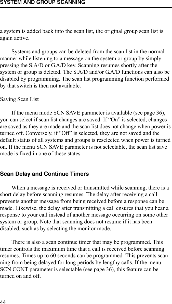 SYSTEM AND GROUP SCANNING44a system is added back into the scan list, the original group scan list is again active. Systems and groups can be deleted from the scan list in the normal manner while listening to a message on the system or group by simply pressing the S.A/D or G.A/D key. Scanning resumes shortly after the system or group is deleted. The S.A/D and/or G.A/D functions can also be disabled by programming. The scan list programming function performed by that switch is then not available.Saving Scan ListIf the menu mode SCN SAVE parameter is available (see page 36), you can select if scan list changes are saved. If “On” is selected, changes are saved as they are made and the scan list does not change when power is turned off. Conversely, if “Off” is selected, they are not saved and the default status of all systems and groups is reselected when power is turned on. If the menu SCN SAVE parameter is not selectable, the scan list save mode is fixed in one of these states.Scan Delay and Continue TimersWhen a message is received or transmitted while scanning, there is a short delay before scanning resumes. The delay after receiving a call prevents another message from being received before a response can be made. Likewise, the delay after transmitting a call ensures that you hear a response to your call instead of another message occurring on some other system or group. Note that scanning does not resume if it has been disabled, such as by selecting the monitor mode.There is also a scan continue timer that may be programmed. This timer controls the maximum time that a call is received before scanning resumes. Times up to 60 seconds can be programmed. This prevents scan-ning from being delayed for long periods by lengthy calls. If the menu SCN CONT parameter is selectable (see page 36), this feature can be turned on and off. 