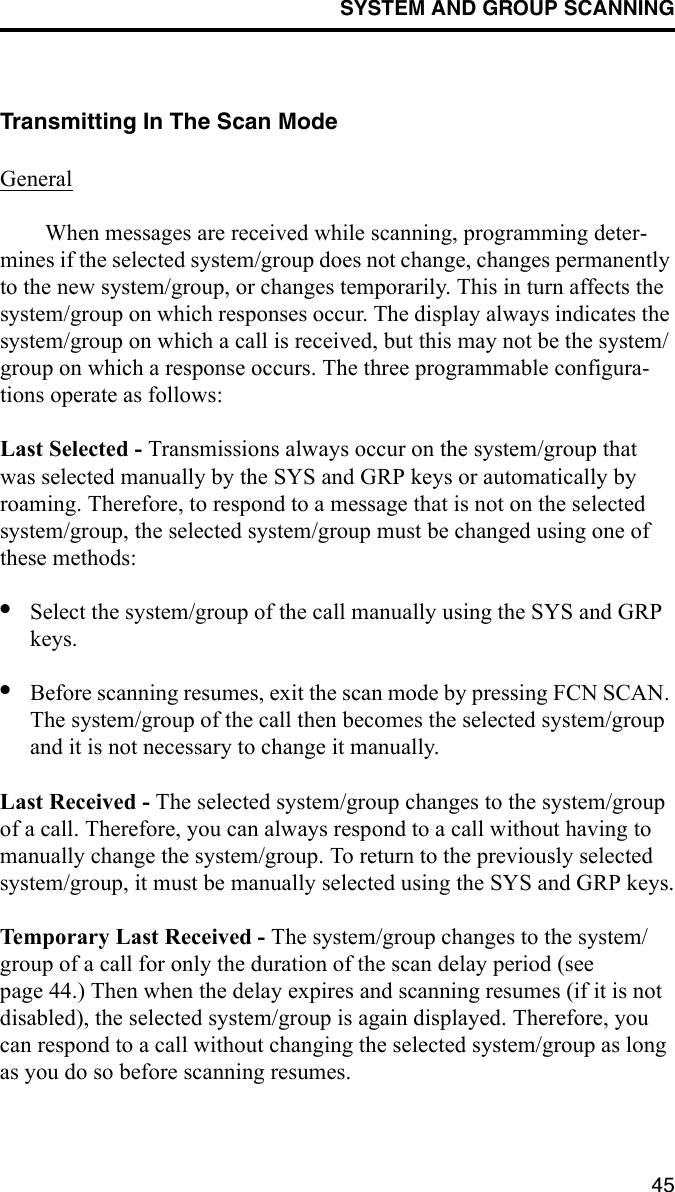 SYSTEM AND GROUP SCANNING45Transmitting In The Scan ModeGeneralWhen messages are received while scanning, programming deter-mines if the selected system/group does not change, changes permanently to the new system/group, or changes temporarily. This in turn affects the system/group on which responses occur. The display always indicates the system/group on which a call is received, but this may not be the system/group on which a response occurs. The three programmable configura-tions operate as follows:Last Selected - Transmissions always occur on the system/group that was selected manually by the SYS and GRP keys or automatically by roaming. Therefore, to respond to a message that is not on the selected system/group, the selected system/group must be changed using one of these methods:•Select the system/group of the call manually using the SYS and GRP keys.•Before scanning resumes, exit the scan mode by pressing FCN SCAN. The system/group of the call then becomes the selected system/group and it is not necessary to change it manually.Last Received - The selected system/group changes to the system/group of a call. Therefore, you can always respond to a call without having to manually change the system/group. To return to the previously selected system/group, it must be manually selected using the SYS and GRP keys.Temporary Last Received - The system/group changes to the system/group of a call for only the duration of the scan delay period (see page 44.) Then when the delay expires and scanning resumes (if it is not disabled), the selected system/group is again displayed. Therefore, you can respond to a call without changing the selected system/group as long as you do so before scanning resumes.