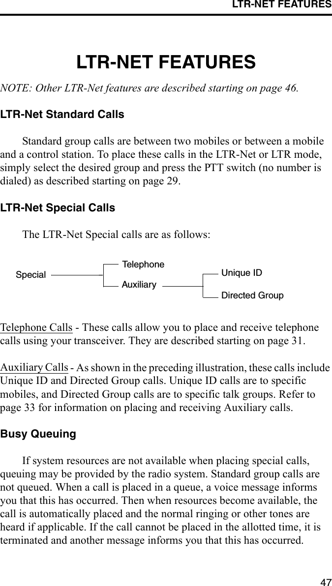 LTR-NET FEATURES47LTR-NET FEATURESNOTE: Other LTR-Net features are described starting on page 46.LTR-Net Standard Calls Standard group calls are between two mobiles or between a mobile and a control station. To place these calls in the LTR-Net or LTR mode, simply select the desired group and press the PTT switch (no number is dialed) as described starting on page 29.LTR-Net Special CallsThe LTR-Net Special calls are as follows:Telephone Calls - These calls allow you to place and receive telephone calls using your transceiver. They are described starting on page 31.Auxiliary Calls - As shown in the preceding illustration, these calls include Unique ID and Directed Group calls. Unique ID calls are to specific mobiles, and Directed Group calls are to specific talk groups. Refer to page 33 for information on placing and receiving Auxiliary calls.Busy QueuingIf system resources are not available when placing special calls, queuing may be provided by the radio system. Standard group calls are not queued. When a call is placed in a queue, a voice message informs you that this has occurred. Then when resources become available, the call is automatically placed and the normal ringing or other tones are heard if applicable. If the call cannot be placed in the allotted time, it is terminated and another message informs you that this has occurred.SpecialTelephoneAuxiliaryDirected GroupUnique ID
