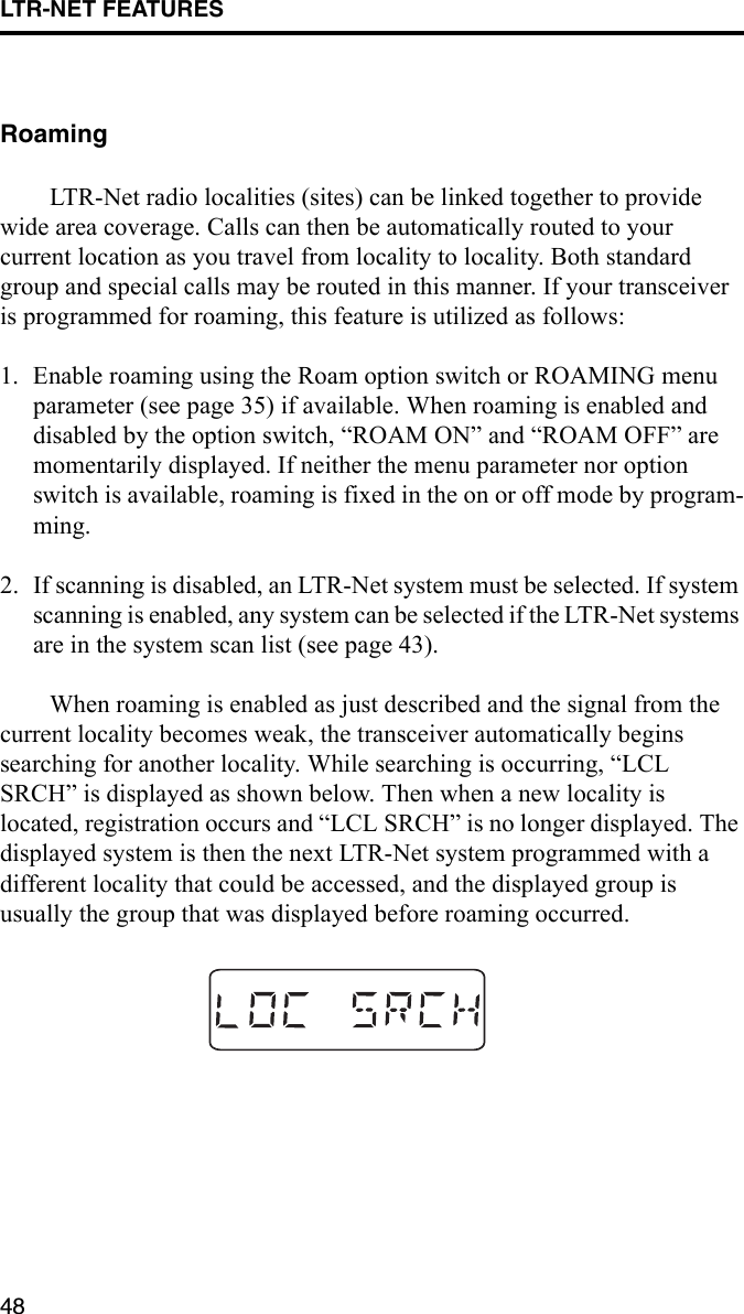 LTR-NET FEATURES48RoamingLTR-Net radio localities (sites) can be linked together to provide wide area coverage. Calls can then be automatically routed to your current location as you travel from locality to locality. Both standard group and special calls may be routed in this manner. If your transceiver is programmed for roaming, this feature is utilized as follows:1. Enable roaming using the Roam option switch or ROAMING menu parameter (see page 35) if available. When roaming is enabled and disabled by the option switch, “ROAM ON” and “ROAM OFF” are momentarily displayed. If neither the menu parameter nor option switch is available, roaming is fixed in the on or off mode by program-ming.2. If scanning is disabled, an LTR-Net system must be selected. If system scanning is enabled, any system can be selected if the LTR-Net systems are in the system scan list (see page 43).When roaming is enabled as just described and the signal from the current locality becomes weak, the transceiver automatically begins searching for another locality. While searching is occurring, “LCL SRCH” is displayed as shown below. Then when a new locality is located, registration occurs and “LCL SRCH” is no longer displayed. The displayed system is then the next LTR-Net system programmed with a different locality that could be accessed, and the displayed group is usually the group that was displayed before roaming occurred.