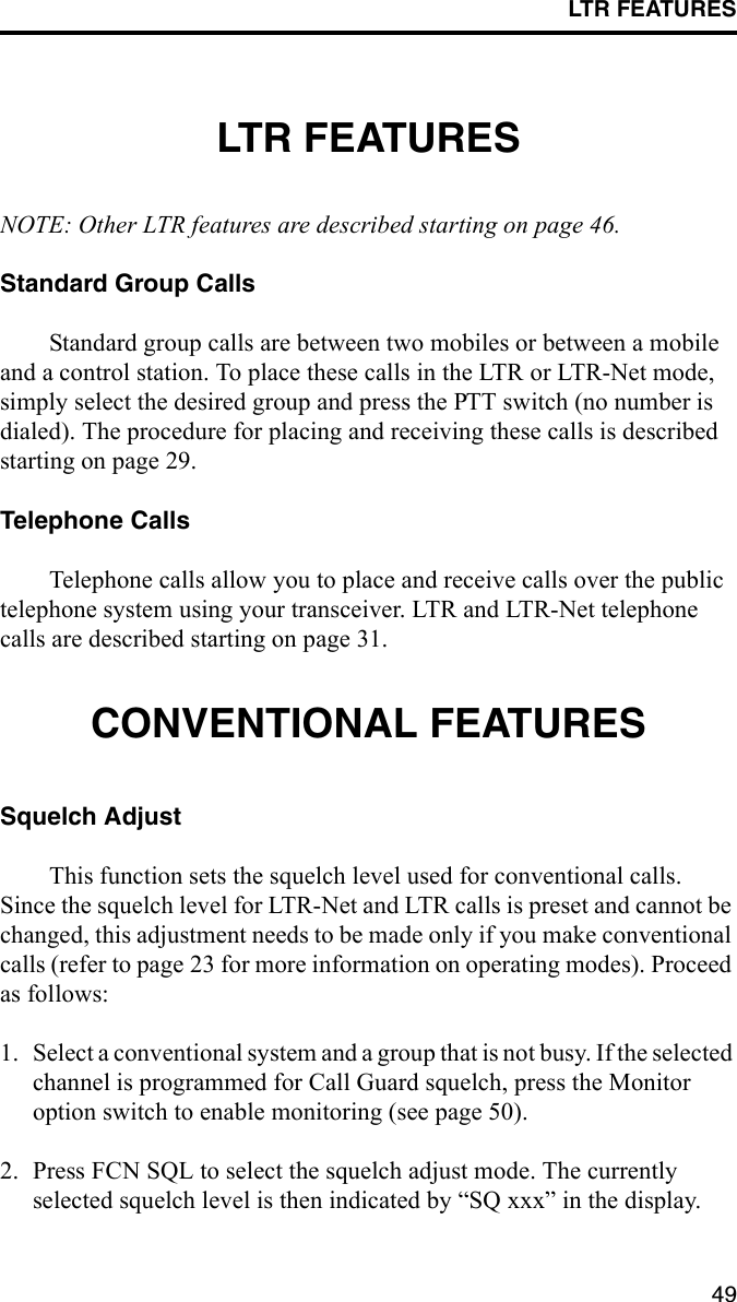 LTR FEATURES49LTR FEATURESNOTE: Other LTR features are described starting on page 46.Standard Group CallsStandard group calls are between two mobiles or between a mobile and a control station. To place these calls in the LTR or LTR-Net mode, simply select the desired group and press the PTT switch (no number is dialed). The procedure for placing and receiving these calls is described starting on page 29.Telephone CallsTelephone calls allow you to place and receive calls over the public telephone system using your transceiver. LTR and LTR-Net telephone calls are described starting on page 31.CONVENTIONAL FEATURESSquelch AdjustThis function sets the squelch level used for conventional calls. Since the squelch level for LTR-Net and LTR calls is preset and cannot be changed, this adjustment needs to be made only if you make conventional calls (refer to page 23 for more information on operating modes). Proceed as follows:1. Select a conventional system and a group that is not busy. If the selected channel is programmed for Call Guard squelch, press the Monitor option switch to enable monitoring (see page 50).2. Press FCN SQL to select the squelch adjust mode. The currently selected squelch level is then indicated by “SQ xxx” in the display. 