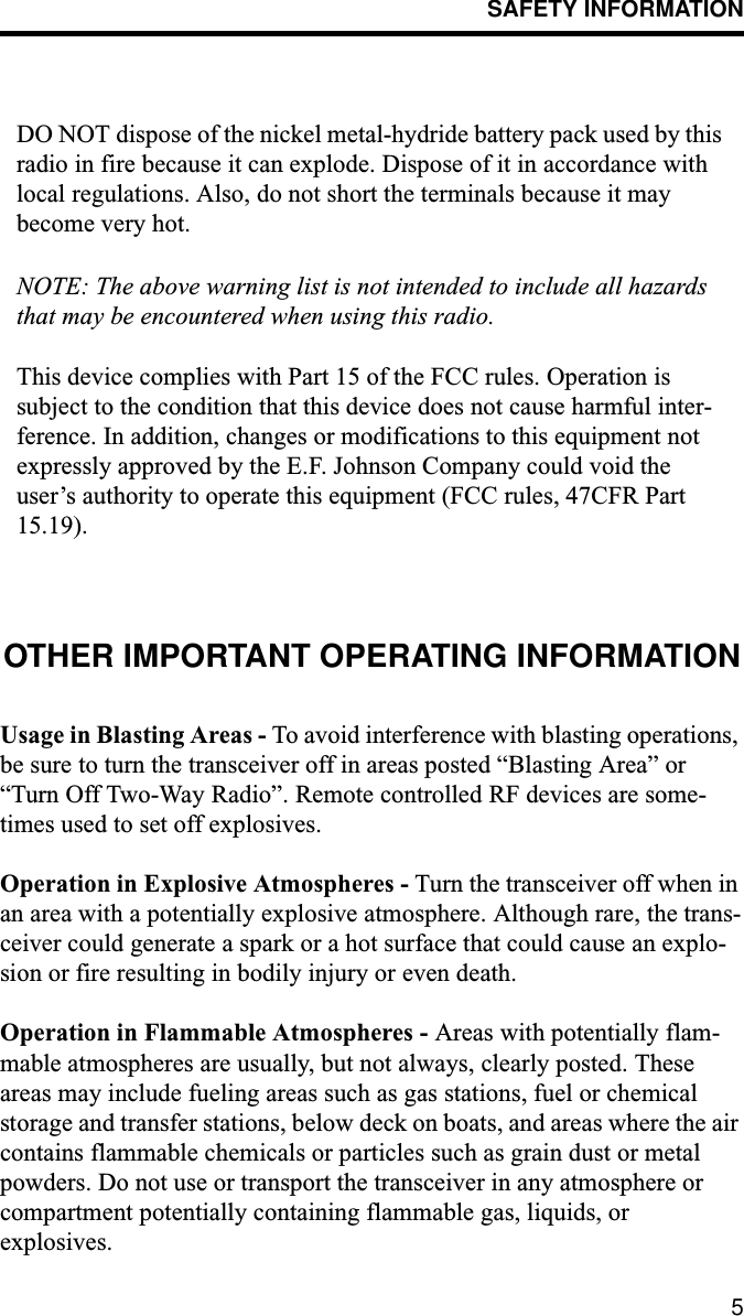 SAFETY INFORMATION5DO NOT dispose of the nickel metal-hydride battery pack used by this radio in fire because it can explode. Dispose of it in accordance with local regulations. Also, do not short the terminals because it may become very hot.NOTE: The above warning list is not intended to include all hazards that may be encountered when using this radio.This device complies with Part 15 of the FCC rules. Operation is subject to the condition that this device does not cause harmful inter-ference. In addition, changes or modifications to this equipment not expressly approved by the E.F. Johnson Company could void the user’s authority to operate this equipment (FCC rules, 47CFR Part 15.19).OTHER IMPORTANT OPERATING INFORMATIONUsage in Blasting Areas - To avoid interference with blasting operations, be sure to turn the transceiver off in areas posted “Blasting Area” or “Turn Off Two-Way Radio”. Remote controlled RF devices are some-times used to set off explosives.Operation in Explosive Atmospheres - Turn the transceiver off when in an area with a potentially explosive atmosphere. Although rare, the trans-ceiver could generate a spark or a hot surface that could cause an explo-sion or fire resulting in bodily injury or even death.Operation in Flammable Atmospheres - Areas with potentially flam-mable atmospheres are usually, but not always, clearly posted. These areas may include fueling areas such as gas stations, fuel or chemical storage and transfer stations, below deck on boats, and areas where the air contains flammable chemicals or particles such as grain dust or metal powders. Do not use or transport the transceiver in any atmosphere or compartment potentially containing flammable gas, liquids, or explosives.