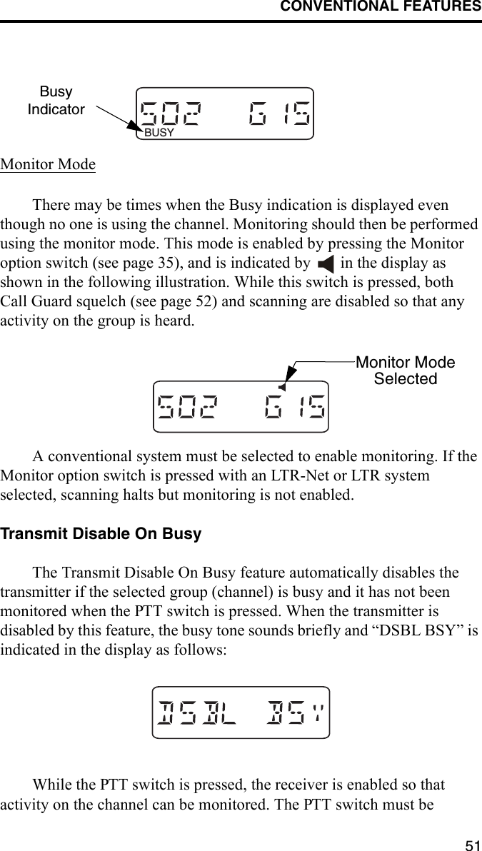 CONVENTIONAL FEATURES51Monitor ModeThere may be times when the Busy indication is displayed even though no one is using the channel. Monitoring should then be performed using the monitor mode. This mode is enabled by pressing the Monitor option switch (see page 35), and is indicated by   in the display as shown in the following illustration. While this switch is pressed, both Call Guard squelch (see page 52) and scanning are disabled so that any activity on the group is heard.A conventional system must be selected to enable monitoring. If the Monitor option switch is pressed with an LTR-Net or LTR system selected, scanning halts but monitoring is not enabled. Transmit Disable On BusyThe Transmit Disable On Busy feature automatically disables the transmitter if the selected group (channel) is busy and it has not been monitored when the PTT switch is pressed. When the transmitter is disabled by this feature, the busy tone sounds briefly and “DSBL BSY” is indicated in the display as follows: While the PTT switch is pressed, the receiver is enabled so that activity on the channel can be monitored. The PTT switch must be BUSYBusyIndicatorMonitor ModeSelected