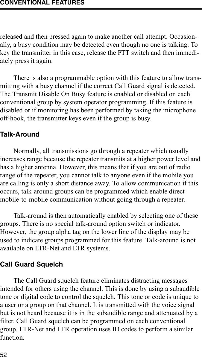 CONVENTIONAL FEATURES52released and then pressed again to make another call attempt. Occasion-ally, a busy condition may be detected even though no one is talking. To key the transmitter in this case, release the PTT switch and then immedi-ately press it again. There is also a programmable option with this feature to allow trans-mitting with a busy channel if the correct Call Guard signal is detected. The Transmit Disable On Busy feature is enabled or disabled on each conventional group by system operator programming. If this feature is disabled or if monitoring has been performed by taking the microphone off-hook, the transmitter keys even if the group is busy.Talk-AroundNormally, all transmissions go through a repeater which usually increases range because the repeater transmits at a higher power level and has a higher antenna. However, this means that if you are out of radio range of the repeater, you cannot talk to anyone even if the mobile you are calling is only a short distance away. To allow communication if this occurs, talk-around groups can be programmed which enable direct mobile-to-mobile communication without going through a repeater.Talk-around is then automatically enabled by selecting one of these groups. There is no special talk-around option switch or indicator. However, the group alpha tag on the lower line of the display may be used to indicate groups programmed for this feature. Talk-around is not available on LTR-Net and LTR systems.Call Guard SquelchThe Call Guard squelch feature eliminates distracting messages intended for others using the channel. This is done by using a subaudible tone or digital code to control the squelch. This tone or code is unique to a user or a group on that channel. It is transmitted with the voice signal but is not heard because it is in the subaudible range and attenuated by a filter. Call Guard squelch can be programmed on each conventional group. LTR-Net and LTR operation uses ID codes to perform a similar function.