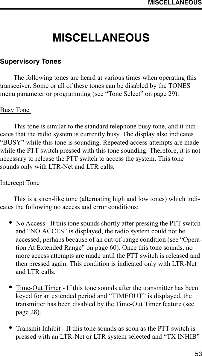 MISCELLANEOUS53MISCELLANEOUSSupervisory TonesThe following tones are heard at various times when operating this transceiver. Some or all of these tones can be disabled by the TONES menu parameter or programming (see “Tone Select” on page 29).Busy Tone This tone is similar to the standard telephone busy tone, and it indi-cates that the radio system is currently busy. The display also indicates “BUSY” while this tone is sounding. Repeated access attempts are made while the PTT switch pressed with this tone sounding. Therefore, it is not necessary to release the PTT switch to access the system. This tone sounds only with LTR-Net and LTR calls.Intercept Tone This is a siren-like tone (alternating high and low tones) which indi-cates the following no access and error conditions: •No Access - If this tone sounds shortly after pressing the PTT switch and “NO ACCES” is displayed, the radio system could not be accessed, perhaps because of an out-of-range condition (see “Opera-tion At Extended Range” on page 60). Once this tone sounds, no more access attempts are made until the PTT switch is released and then pressed again. This condition is indicated only with LTR-Net and LTR calls.•Time-Out Timer - If this tone sounds after the transmitter has been keyed for an extended period and “TIMEOUT” is displayed, the transmitter has been disabled by the Time-Out Timer feature (see page 28). •Transmit Inhibit - If this tone sounds as soon as the PTT switch is pressed with an LTR-Net or LTR system selected and “TX INHIB” 