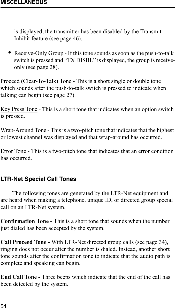 MISCELLANEOUS54is displayed, the transmitter has been disabled by the Transmit Inhibit feature (see page 46).•Receive-Only Group - If this tone sounds as soon as the push-to-talk switch is pressed and “TX DISBL” is displayed, the group is receive-only (see page 28). Proceed (Clear-To-Talk) Tone - This is a short single or double tone which sounds after the push-to-talk switch is pressed to indicate when talking can begin (see page 27).Key Press Tone - This is a short tone that indicates when an option switch is pressed. Wrap-Around Tone - This is a two-pitch tone that indicates that the highest or lowest channel was displayed and that wrap-around has occurred.Error Tone - This is a two-pitch tone that indicates that an error condition has occurred.LTR-Net Special Call TonesThe following tones are generated by the LTR-Net equipment and are heard when making a telephone, unique ID, or directed group special call on an LTR-Net system.Confirmation Tone - This is a short tone that sounds when the number just dialed has been accepted by the system.Call Proceed Tone - With LTR-Net directed group calls (see page 34), ringing does not occur after the number is dialed. Instead, another short tone sounds after the confirmation tone to indicate that the audio path is complete and speaking can begin.End Call Tone - Three beeps which indicate that the end of the call has been detected by the system.