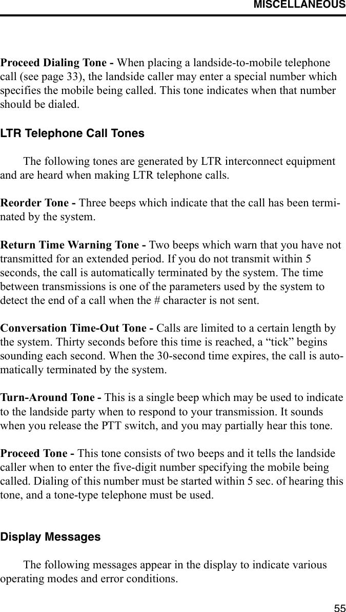 MISCELLANEOUS55Proceed Dialing Tone - When placing a landside-to-mobile telephone call (see page 33), the landside caller may enter a special number which specifies the mobile being called. This tone indicates when that number should be dialed.LTR Telephone Call TonesThe following tones are generated by LTR interconnect equipment and are heard when making LTR telephone calls. Reorder Tone - Three beeps which indicate that the call has been termi-nated by the system. Return Time Warning Tone - Two beeps which warn that you have not transmitted for an extended period. If you do not transmit within 5 seconds, the call is automatically terminated by the system. The time between transmissions is one of the parameters used by the system to detect the end of a call when the # character is not sent. Conversation Time-Out Tone - Calls are limited to a certain length by the system. Thirty seconds before this time is reached, a “tick” begins sounding each second. When the 30-second time expires, the call is auto-matically terminated by the system.Turn-Around Tone - This is a single beep which may be used to indicate to the landside party when to respond to your transmission. It sounds when you release the PTT switch, and you may partially hear this tone.Proceed Tone - This tone consists of two beeps and it tells the landside caller when to enter the five-digit number specifying the mobile being called. Dialing of this number must be started within 5 sec. of hearing this tone, and a tone-type telephone must be used.Display MessagesThe following messages appear in the display to indicate various operating modes and error conditions.