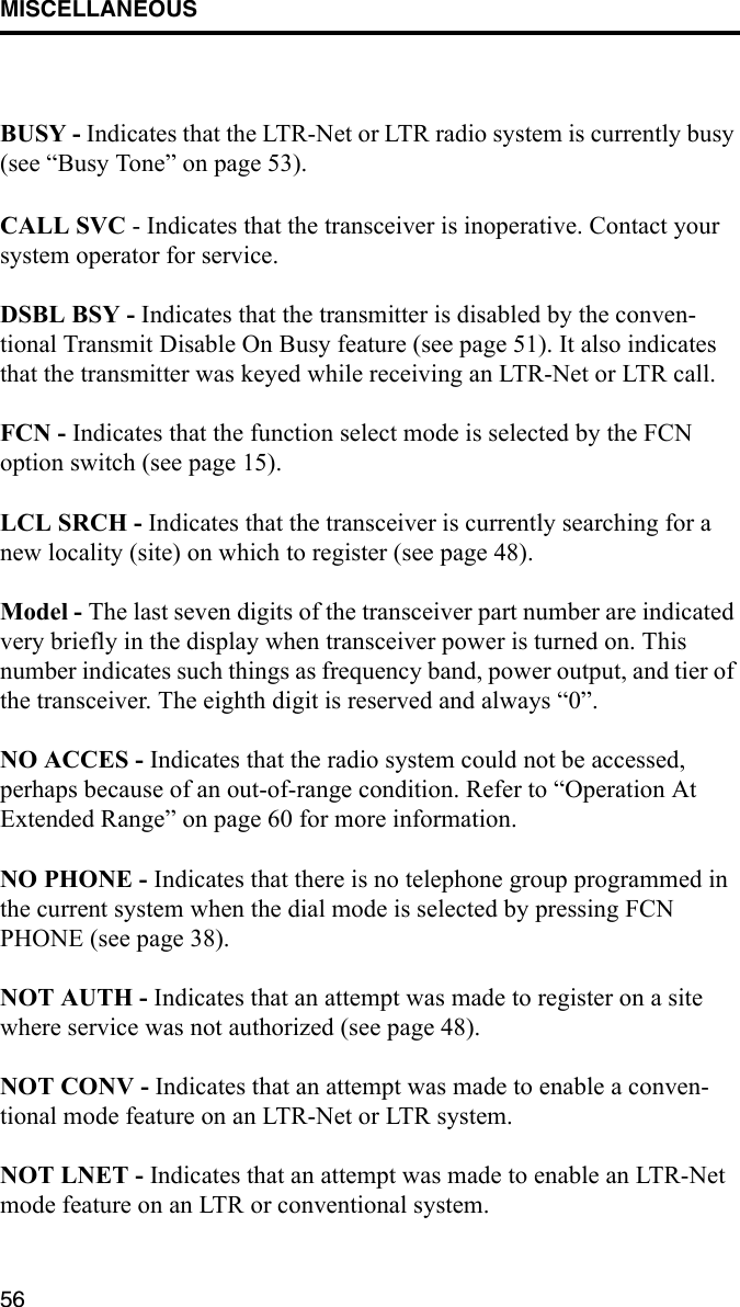 MISCELLANEOUS56BUSY - Indicates that the LTR-Net or LTR radio system is currently busy (see “Busy Tone” on page 53).CALL SVC - Indicates that the transceiver is inoperative. Contact your system operator for service.DSBL BSY - Indicates that the transmitter is disabled by the conven-tional Transmit Disable On Busy feature (see page 51). It also indicates that the transmitter was keyed while receiving an LTR-Net or LTR call. FCN - Indicates that the function select mode is selected by the FCN option switch (see page 15).LCL SRCH - Indicates that the transceiver is currently searching for a new locality (site) on which to register (see page 48).Model - The last seven digits of the transceiver part number are indicated very briefly in the display when transceiver power is turned on. This number indicates such things as frequency band, power output, and tier of the transceiver. The eighth digit is reserved and always “0”.NO ACCES - Indicates that the radio system could not be accessed, perhaps because of an out-of-range condition. Refer to “Operation At Extended Range” on page 60 for more information.NO PHONE - Indicates that there is no telephone group programmed in the current system when the dial mode is selected by pressing FCN PHONE (see page 38).NOT AUTH - Indicates that an attempt was made to register on a site where service was not authorized (see page 48).NOT CONV - Indicates that an attempt was made to enable a conven-tional mode feature on an LTR-Net or LTR system. NOT LNET - Indicates that an attempt was made to enable an LTR-Net mode feature on an LTR or conventional system.