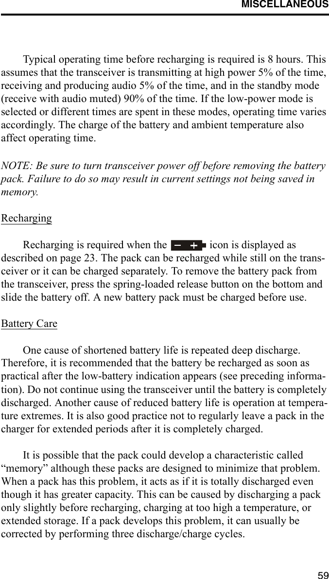 MISCELLANEOUS59Typical operating time before recharging is required is 8 hours. This assumes that the transceiver is transmitting at high power 5% of the time, receiving and producing audio 5% of the time, and in the standby mode (receive with audio muted) 90% of the time. If the low-power mode is selected or different times are spent in these modes, operating time varies accordingly. The charge of the battery and ambient temperature also affect operating time.NOTE: Be sure to turn transceiver power off before removing the battery pack. Failure to do so may result in current settings not being saved in memory.RechargingRecharging is required when the   icon is displayed as described on page 23. The pack can be recharged while still on the trans-ceiver or it can be charged separately. To remove the battery pack from the transceiver, press the spring-loaded release button on the bottom and slide the battery off. A new battery pack must be charged before use.Battery CareOne cause of shortened battery life is repeated deep discharge. Therefore, it is recommended that the battery be recharged as soon as practical after the low-battery indication appears (see preceding informa-tion). Do not continue using the transceiver until the battery is completely discharged. Another cause of reduced battery life is operation at tempera-ture extremes. It is also good practice not to regularly leave a pack in the charger for extended periods after it is completely charged.It is possible that the pack could develop a characteristic called “memory” although these packs are designed to minimize that problem. When a pack has this problem, it acts as if it is totally discharged even though it has greater capacity. This can be caused by discharging a pack only slightly before recharging, charging at too high a temperature, or extended storage. If a pack develops this problem, it can usually be corrected by performing three discharge/charge cycles.