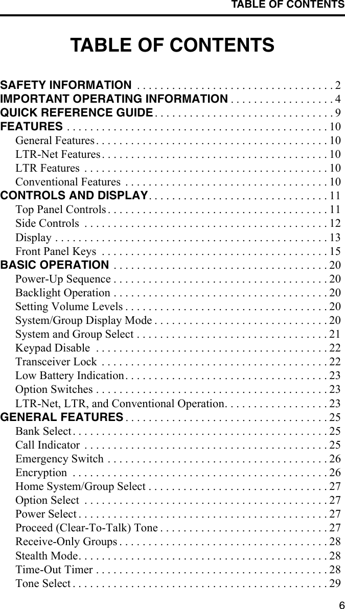 TABLE OF CONTENTS6TABLE OF CONTENTSSAFETY INFORMATION  . . . . . . . . . . . . . . . . . . . . . . . . . . . . . . . . . . 2IMPORTANT OPERATING INFORMATION . . . . . . . . . . . . . . . . . . 4QUICK REFERENCE GUIDE . . . . . . . . . . . . . . . . . . . . . . . . . . . . . . . 9FEATURES . . . . . . . . . . . . . . . . . . . . . . . . . . . . . . . . . . . . . . . . . . . . . 10General Features . . . . . . . . . . . . . . . . . . . . . . . . . . . . . . . . . . . . . . . . 10LTR-Net Features . . . . . . . . . . . . . . . . . . . . . . . . . . . . . . . . . . . . . . . 10LTR Features  . . . . . . . . . . . . . . . . . . . . . . . . . . . . . . . . . . . . . . . . . . 10Conventional Features  . . . . . . . . . . . . . . . . . . . . . . . . . . . . . . . . . . . 10CONTROLS AND DISPLAY. . . . . . . . . . . . . . . . . . . . . . . . . . . . . . . 11Top Panel Controls. . . . . . . . . . . . . . . . . . . . . . . . . . . . . . . . . . . . . . 11Side Controls  . . . . . . . . . . . . . . . . . . . . . . . . . . . . . . . . . . . . . . . . . . 12Display . . . . . . . . . . . . . . . . . . . . . . . . . . . . . . . . . . . . . . . . . . . . . . . 13Front Panel Keys  . . . . . . . . . . . . . . . . . . . . . . . . . . . . . . . . . . . . . . . 15BASIC OPERATION  . . . . . . . . . . . . . . . . . . . . . . . . . . . . . . . . . . . . . 20Power-Up Sequence . . . . . . . . . . . . . . . . . . . . . . . . . . . . . . . . . . . . . 20Backlight Operation . . . . . . . . . . . . . . . . . . . . . . . . . . . . . . . . . . . . . 20Setting Volume Levels . . . . . . . . . . . . . . . . . . . . . . . . . . . . . . . . . . . 20System/Group Display Mode . . . . . . . . . . . . . . . . . . . . . . . . . . . . . . 20System and Group Select . . . . . . . . . . . . . . . . . . . . . . . . . . . . . . . . . 21Keypad Disable  . . . . . . . . . . . . . . . . . . . . . . . . . . . . . . . . . . . . . . . . 22Transceiver Lock  . . . . . . . . . . . . . . . . . . . . . . . . . . . . . . . . . . . . . . . 22Low Battery Indication. . . . . . . . . . . . . . . . . . . . . . . . . . . . . . . . . . . 23Option Switches . . . . . . . . . . . . . . . . . . . . . . . . . . . . . . . . . . . . . . . . 23LTR-Net, LTR, and Conventional Operation. . . . . . . . . . . . . . . . . . 23GENERAL FEATURES . . . . . . . . . . . . . . . . . . . . . . . . . . . . . . . . . . . 25Bank Select. . . . . . . . . . . . . . . . . . . . . . . . . . . . . . . . . . . . . . . . . . . . 25Call Indicator  . . . . . . . . . . . . . . . . . . . . . . . . . . . . . . . . . . . . . . . . . . 25Emergency Switch . . . . . . . . . . . . . . . . . . . . . . . . . . . . . . . . . . . . . . 26Encryption  . . . . . . . . . . . . . . . . . . . . . . . . . . . . . . . . . . . . . . . . . . . . 26Home System/Group Select . . . . . . . . . . . . . . . . . . . . . . . . . . . . . . . 27Option Select  . . . . . . . . . . . . . . . . . . . . . . . . . . . . . . . . . . . . . . . . . . 27Power Select . . . . . . . . . . . . . . . . . . . . . . . . . . . . . . . . . . . . . . . . . . . 27Proceed (Clear-To-Talk) Tone . . . . . . . . . . . . . . . . . . . . . . . . . . . . . 27Receive-Only Groups . . . . . . . . . . . . . . . . . . . . . . . . . . . . . . . . . . . . 28Stealth Mode. . . . . . . . . . . . . . . . . . . . . . . . . . . . . . . . . . . . . . . . . . . 28Time-Out Timer . . . . . . . . . . . . . . . . . . . . . . . . . . . . . . . . . . . . . . . . 28Tone Select . . . . . . . . . . . . . . . . . . . . . . . . . . . . . . . . . . . . . . . . . . . . 29