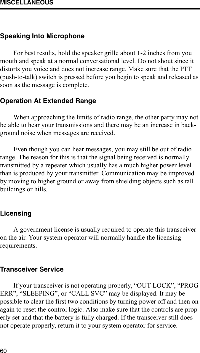MISCELLANEOUS60Speaking Into MicrophoneFor best results, hold the speaker grille about 1-2 inches from you mouth and speak at a normal conversational level. Do not shout since it distorts you voice and does not increase range. Make sure that the PTT (push-to-talk) switch is pressed before you begin to speak and released as soon as the message is complete.Operation At Extended RangeWhen approaching the limits of radio range, the other party may not be able to hear your transmissions and there may be an increase in back-ground noise when messages are received. Even though you can hear messages, you may still be out of radio range. The reason for this is that the signal being received is normally transmitted by a repeater which usually has a much higher power level than is produced by your transmitter. Communication may be improved by moving to higher ground or away from shielding objects such as tall buildings or hills.LicensingA government license is usually required to operate this transceiver on the air. Your system operator will normally handle the licensing requirements.Transceiver ServiceIf your transceiver is not operating properly, “OUT-LOCK”, “PROG ERR”, “SLEEPING”, or “CALL SVC” may be displayed. It may be possible to clear the first two conditions by turning power off and then on again to reset the control logic. Also make sure that the controls are prop-erly set and that the battery is fully charged. If the transceiver still does not operate properly, return it to your system operator for service.
