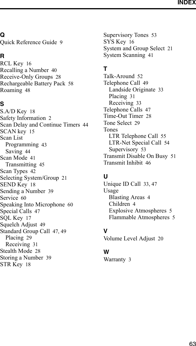 INDEX63QQuick Reference Guide 9RRCL Key 16Recalling a Number 40Receive-Only Groups 28Rechargeable Battery Pack 58Roaming 48SS.A/D Key 18Safety Information 2Scan Delay and Continue Timers 44SCAN key 15Scan ListProgramming 43Saving 44Scan Mode 41Transmitting 45Scan Types 42Selecting System/Group 21SEND Key 18Sending a Number 39Service 60Speaking Into Microphone 60Special Calls 47SQL Key 17Squelch Adjust 49Standard Group Call 47, 49Placing 29Receiving 31Stealth Mode 28Storing a Number 39STR Key 18Supervisory Tones 53SYS Key 16System and Group Select 21System Scanning 41TTalk-Around 52Telephone Call 49Landside Originate 33Placing 31Receiving 33Telephone Calls 47Time-Out Timer 28Tone Select 29TonesLTR Telephone Call 55LTR-Net Special Call 54Supervisory 53Transmit Disable On Busy 51Transmit Inhibit 46UUnique ID Call 33, 47UsageBlasting Areas 4Children 4Explosive Atmospheres 5Flammable Atmospheres 5VVolume Level Adjust 20WWarranty 3