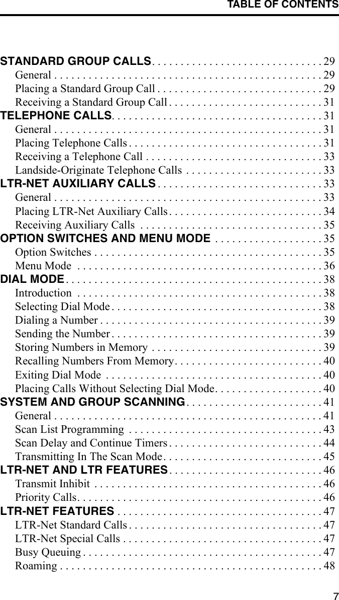 TABLE OF CONTENTS7STANDARD GROUP CALLS. . . . . . . . . . . . . . . . . . . . . . . . . . . . . . 29General . . . . . . . . . . . . . . . . . . . . . . . . . . . . . . . . . . . . . . . . . . . . . . . 29Placing a Standard Group Call . . . . . . . . . . . . . . . . . . . . . . . . . . . . . 29Receiving a Standard Group Call . . . . . . . . . . . . . . . . . . . . . . . . . . . 31TELEPHONE CALLS. . . . . . . . . . . . . . . . . . . . . . . . . . . . . . . . . . . . . 31General . . . . . . . . . . . . . . . . . . . . . . . . . . . . . . . . . . . . . . . . . . . . . . . 31Placing Telephone Calls . . . . . . . . . . . . . . . . . . . . . . . . . . . . . . . . . . 31Receiving a Telephone Call . . . . . . . . . . . . . . . . . . . . . . . . . . . . . . . 33Landside-Originate Telephone Calls . . . . . . . . . . . . . . . . . . . . . . . . 33LTR-NET AUXILIARY CALLS . . . . . . . . . . . . . . . . . . . . . . . . . . . . . 33General . . . . . . . . . . . . . . . . . . . . . . . . . . . . . . . . . . . . . . . . . . . . . . . 33Placing LTR-Net Auxiliary Calls. . . . . . . . . . . . . . . . . . . . . . . . . . . 34Receiving Auxiliary Calls  . . . . . . . . . . . . . . . . . . . . . . . . . . . . . . . . 35OPTION SWITCHES AND MENU MODE  . . . . . . . . . . . . . . . . . . . 35Option Switches . . . . . . . . . . . . . . . . . . . . . . . . . . . . . . . . . . . . . . . . 35Menu Mode  . . . . . . . . . . . . . . . . . . . . . . . . . . . . . . . . . . . . . . . . . . . 36DIAL MODE. . . . . . . . . . . . . . . . . . . . . . . . . . . . . . . . . . . . . . . . . . . . . 38Introduction  . . . . . . . . . . . . . . . . . . . . . . . . . . . . . . . . . . . . . . . . . . . 38Selecting Dial Mode . . . . . . . . . . . . . . . . . . . . . . . . . . . . . . . . . . . . . 38Dialing a Number . . . . . . . . . . . . . . . . . . . . . . . . . . . . . . . . . . . . . . . 39Sending the Number . . . . . . . . . . . . . . . . . . . . . . . . . . . . . . . . . . . . . 39Storing Numbers in Memory . . . . . . . . . . . . . . . . . . . . . . . . . . . . . . 39Recalling Numbers From Memory. . . . . . . . . . . . . . . . . . . . . . . . . . 40Exiting Dial Mode  . . . . . . . . . . . . . . . . . . . . . . . . . . . . . . . . . . . . . . 40Placing Calls Without Selecting Dial Mode. . . . . . . . . . . . . . . . . . . 40SYSTEM AND GROUP SCANNING. . . . . . . . . . . . . . . . . . . . . . . . 41General . . . . . . . . . . . . . . . . . . . . . . . . . . . . . . . . . . . . . . . . . . . . . . . 41Scan List Programming  . . . . . . . . . . . . . . . . . . . . . . . . . . . . . . . . . . 43Scan Delay and Continue Timers . . . . . . . . . . . . . . . . . . . . . . . . . . . 44Transmitting In The Scan Mode. . . . . . . . . . . . . . . . . . . . . . . . . . . . 45LTR-NET AND LTR FEATURES. . . . . . . . . . . . . . . . . . . . . . . . . . . 46Transmit Inhibit  . . . . . . . . . . . . . . . . . . . . . . . . . . . . . . . . . . . . . . . . 46Priority Calls. . . . . . . . . . . . . . . . . . . . . . . . . . . . . . . . . . . . . . . . . . . 46LTR-NET FEATURES . . . . . . . . . . . . . . . . . . . . . . . . . . . . . . . . . . . . 47LTR-Net Standard Calls . . . . . . . . . . . . . . . . . . . . . . . . . . . . . . . . . . 47LTR-Net Special Calls . . . . . . . . . . . . . . . . . . . . . . . . . . . . . . . . . . . 47Busy Queuing . . . . . . . . . . . . . . . . . . . . . . . . . . . . . . . . . . . . . . . . . . 47Roaming . . . . . . . . . . . . . . . . . . . . . . . . . . . . . . . . . . . . . . . . . . . . . . 48